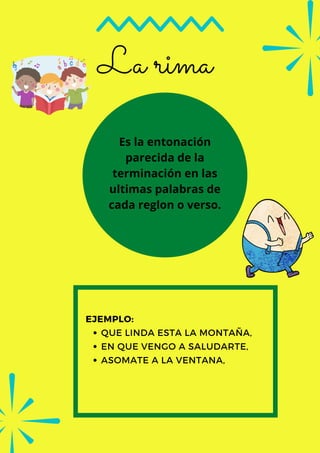 La rima
QUE LINDA ESTA LA MONTAÑA,
EN QUE VENGO A SALUDARTE,
ASOMATE A LA VENTANA,
EJEMPLO:
Es la entonación
parecida de la
terminación en las
ultimas palabras de
cada reglon o verso.
 