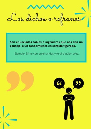 Los dichos o refranes
Son enunciados sabios o ingenieros que nos dan un
consejo, o un conocimiento en sentido figurado.
Ejemplo: Dime con quien andas y te dire quien eres.
 