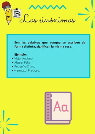 Viejo- Anciano.
Alegre- Feliz.
Pequeño-Chico.
Hermoso- Precioso.
Son las palabras que aunque se escriben de
forma distinta, significan la misma cosa.
Ejemplo:
Los sinónimos
 
