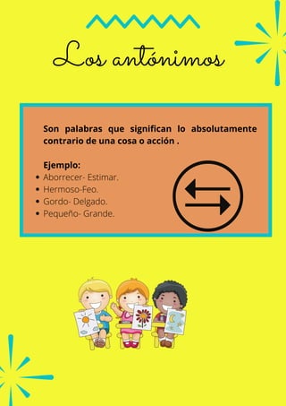 Los antónimos
Aborrecer- Estimar.
Hermoso-Feo.
Gordo- Delgado.
Pequeño- Grande.
Son palabras que significan lo absolutamente
contrario de una cosa o acción .
Ejemplo:
 