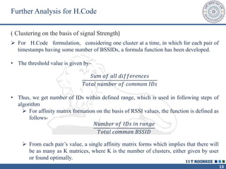 13
 For H.Code formulation, considering one cluster at a time, in which for each pair of
timestamps having some number of BSSIDs, a formula function has been developed.
• The threshold value is given by-
𝑆𝑢𝑚 𝑜𝑓 𝑎𝑙𝑙 𝑑𝑖𝑓𝑓𝑒𝑟𝑒𝑛𝑐𝑒𝑠
𝑇𝑜𝑡𝑎𝑙 𝑛𝑢𝑚𝑏𝑒𝑟 𝑜𝑓 𝑐𝑜𝑚𝑚𝑜𝑛 𝐼𝐷𝑠
• Thus, we get number of IDs within defined range, which is used in following steps of
algorithm
 For affinity matrix formation on the basis of RSSI values, the function is defined as
follows-
𝑁𝑢𝑚𝑏𝑒𝑟 𝑜𝑓 𝐼𝐷𝑠 𝑖𝑛 𝑟𝑎𝑛𝑔𝑒
𝑇𝑜𝑡𝑎𝑙 𝑐𝑜𝑚𝑚𝑜𝑛 𝐵𝑆𝑆𝐼𝐷
 From each pair’s value, a single affinity matrix forms which implies that there will
be as many as K matrices, where K is the number of clusters, either given by user
or found optimally.
Further Analysis for H.Code
( Clustering on the basis of signal Strength)
 