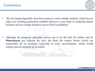 17
Conclusion
• The developed algorithm, therefore propose a more reliable method, which has an
edge over existing geolocation methods and gives a new hope of exploring indoor
location services simply based on Access Point availability.
• Although the proposed algorithm proves out to be the best for indoor and 3-
Dimensional geo location for now, but there are certain factors which are
responsible for its accuracy, especially in noisy environments, which would
require special attention as an outlier.
 