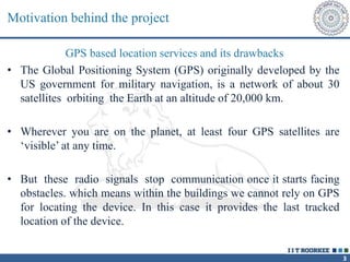 3
Motivation behind the project
GPS based location services and its drawbacks
• The Global Positioning System (GPS) originally developed by the
US government for military navigation, is a network of about 30
satellites orbiting the Earth at an altitude of 20,000 km.
• Wherever you are on the planet, at least four GPS satellites are
‘visible’ at any time.
• But these radio signals stop communication once it starts facing
obstacles. which means within the buildings we cannot rely on GPS
for locating the device. In this case it provides the last tracked
location of the device.
 
