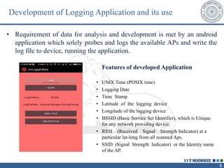 5
• Requirement of data for analysis and development is met by an android
application which solely probes and logs the available APs and write the
log file to device, running the application.
Features of developed Application
• UNIX Time (POSIX time)
• Logging Date
• Time Stamp
• Latitude of the logging device
• Longitude of the logging device
• BSSID (Basic Service Set Identifier), which is Unique
for any network providing device.
• RSSI (Received Signal Strength Indicator) at a
particular lat-long from all scanned Aps.
• SSID (Signal Strength Indicator) or the Identity name
of the AP.
Development of Logging Application and its use
 