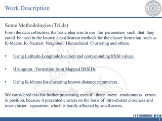 7
Work Description
Some Methodologies (Trials)
From the data collection, the basic idea was to use the parameters such that they
could be used in the known classification methods for the cluster formation, such as
K-Means, K- Nearest Neighbor, Hierarchical Clustering and others.
• Using Latitude-Longitude location and corresponding RSSI values.
• Histogram Formation from Mapped BSSIDs
• Using K-Means for clustering known distance parameters.
We considered this for further processing even if there were randomness errors
in position, because it presented clusters on the basis of intra-cluster closeness and
inter-cluster separation, which is hardly affected by small errors.
 