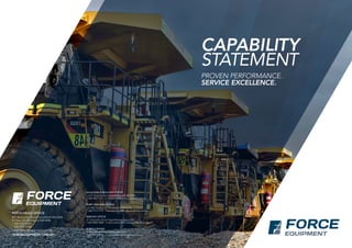 PROVEN PERFORMANCE.
SERVICE EXCELLENCE.
PERTH HEAD OFFICE
897 Abernethy Road Forrestfield WA 6068
PO Box 325 Welshpool WA 6986
P (08) 9352 0600
F (08) 9352 8488
E perth@forceequipment.com.au
KALGOORLIE-BOULDER OFFICE
Lot 41 Great Eastern Hwy Kalgoorlie WA 6430
P (08) 9021 7311  E kalgoorlie@forceequipment.com.au
PORT HEDLAND OFFICE
Lot 1027 Taaffee St Port Hedland WA 6722
P (08) 9172 1775  E porthedland@forceequipment.com.au
MACKAY OFFICE
31 Caterpillar Drive Paget Mackay QLD 4740
P (07) 4952 1000  E terry.mercer@forceequipment.com.au
FORCE CRANES
13 Baile Road Canning Vale WA 6155
P (08) 9455 1100   E cranes@forceequipment.com.auFORCEEQUIPMENT.COM.AU
CAPABILITY
STATEMENT
 