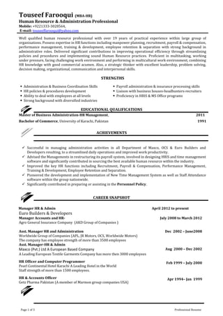 Touseef Farooqui (MBA-HR)
Human Resource & Administration Professional
Mobile: +9221333-3028564,
E-mail: touseeffarooqui@yahoo.com
Well qualified human resource professional with over 19 years of practical experience within large group of
organizations. Possess expertise in HR functions including manpower planning, recruitment, payroll & compensation,
performance management, training & development, employee retention & separation with strong background in
administrative roles. Delivered significant contributions in improving operational efficiency through streamlining
policies and procedures and implementing sound Human Resource practices. Proficient in multitasking, working
under pressure, facing challenging work environment and performing in multicultural work environment, combining
HR knowledge with good commercial acumen. Also, a strategic thinker with excellent leadership, problem solving,
decision making, organizational, communication and interpersonal skills.
STRENGTHS
 Administration & Business Coordination Skills  Payroll administration & insurance processing skills
 HR policies & procedures development  Liaison with business houses-headhunters-recruiters
 Ability to deal with employees at all levels  Proficiency in HRIS & MS Office programs
 Strong background with diversified industries
EDUCATIONAL QUALIFICATIONS
Master of Business Administration-HR Management, 2011
Bachelor of Commerce, University of Karachi, Pakistan 1991
ACHIEVEMENTS
 Successful in managing administration activities in all Department of Maxco, OCS & Euro Builders and
Developers resulting, to a streamlined daily operations and improved work productivity.
 Advised the Managements in restructuring its payroll system, involved in designing HRIS and time management
software and significantly contributed in sourcing the best available human resource within the industry.
 Improved the key HR functions including Recruitment, Payroll & Compensation, Performance Management,
Training & Development, Employee Retention and Separation.
 Pioneered the development and implementation of New Time Management System as well as Staff Attendance
software within the group nationwide.
 Significantly contributed in preparing or assisting in the Personnel Policy.
CAREER SNAPSHOT
Manager HR & Admin April 2012 to present
Euro Builders & Developers
Manager Accounts and HR-
Agro General Insurance Company (AKD Group of Companies )
July 2008 to March 2012
Asst. Manager HR and Administration
Worldwide Group of Companies (APL, JR Motors, OCS, Worldwide Motors)
The company has employee strength of more than 3500 employees
Dec 2002 – June2008
Asst. Manager-HR & Admin
Maxco (Pvt.) Ltd A European Based Company
A Leading European Textile Garments Company has more then 3000 employees
Aug 2000 – Dec 2002
HR Officer and Computer Programmer
Pearl Continental Hotel Karachi A Leading Hotel in the World
Staff strength of more than 1500 employees.
Feb 1999 – July 2000
HR & Accounts Officer
Getz Pharma Pakistan (A member of Marmon group companies USA)
Apr 1994– Jan 1999
Page 1 of 3 Professional Resume
 