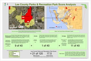 City of Cape Coral
City of Fort Myers
City of Sanibel
City of Bonita Springs
Town of Fort Myers Beach
SR93/I-75
TAMIAMITRAIL
PALM
BEACH
BLVD
PINE ISLAND RD
IMMOKALEE ROAD
CORKSCREW ROAD
ALICO ROAD
STRINGFELLOWROAD
C
R
-850
CHIQUITABLVD.
LEE BLVD/JOEL BLVD
N. RIVER ROAD
ESTERO
BLVD.
SR/80
SR 82
BAYSHORE RD.
MCGREGORBLVD
DIPLOMAT PKWY
SUMMERLIN ROAD
BONITA BEACH ROAD
CR 78
CLEVELANDAVE
SIXMILEPKWY
DELPRADOBLVD
COLONIAL BLVD
ARCADIARD
SKYLINEBLVD.
METROPARKWAY
BURNTSTORERD/CR765
GLADIOLUS DR
DELPRADOBLVD.
KISMET PKWY.
AGBELLBLVD.
WINKLERRD
SANIBEL CAPTIVA RD
RICHMONDAVE.
H
O
M
ESTEAD
R
O
AD
VETERANS PKWY
ORTIZAVENUE
FOWLERST
DANIELS PARKWAY
TROPICANA PKWY
SLATERROAD
SANTABARBARABLVD.
LEONARD BLVD.
IMMOCKALEE RD/CR 846
PLANTATIONROAD
PARKAVE/USB.41(NB)
CAPE CORAL PKWY.
CHURCHROAD
SANIBELCAUSEWAY
COUNTRYCLUBBLVD.
THREEOAKSPKWY
SURFSIDEBLVD
WINKLER AVE
TICE STREET
NALLEROAD
CAPTIVA DRIVE
EMBERS PKWY.
GASPARILLAROAD
SUNSHINEBLVD.
WEST GULF DRIVE
TERRY ST. E & W
EVERGLADESBLVD
N. RIVER RD./CR-78
BUCKINGHAMROAD
PERWINKLEWAY
ORANGE RIVER BLVD
CAPE CORAL PKWY
PONDELLA RD/CR 78A
LAUREL DR
HICKORYAVE
IONA ROAD
NALLE GRADE ROAD
BEACH PKWY
ANDALUSIABLVD.
TRAFALGAR PARKWAY
LEEROAD
HUNTERBLVD.
NICHOLAS PKWY.
SR31
LITTLETON ROAD
NUNAAVE
FT.DENAUDROAD
DANIELS PKWY
MARIANA AVE
NE24THAVE.
COCONUT ROAD
KELLY ROAD
GRANDEAVE
WILLIAMS ROAD
CHAM
BERLIN
PKW
Y.
GREENBRIAR BLVD.
EDG
EW
O
O
D
AVENUE
A.W.BULBROAD
KIRBYTHOMPSONRD.
PALMTREEBLVD.
BETHSTACEYBLVD.
BEACH PKWY.
SKYLINE DRIVE
HANSON ST.
TAMIAMITRAIL
D
AN
IELS
PAR
KW
AY
BUCKINGHAMROAD
Gulf of Mexico
Lee County
FL
Collier County
Charlotte County
HendryCounty
Lee County
Lee County Parks & Recreation Park Score Analysis
Lakes Regional Park
Lee County Park System
SummerlinRd
GladiolusDr
US41
US41
Sum
m
erlin
Rd
County Parks
Half Mile Access0 0.25 0.50.125 Miles
Above: Lee County Parks and Recreation SystemService Area Analysis
Above: Lakes Regional Park and service areas at two entrances. Service area is defined by
a half-mile, or about a ten-minute walk, along a public road network. This process identifies
the percentage of the population living within the half-mile service area.
Entrance 2
Entrance 1
Poster and analysis by George Sprehn and Dan Calvert, Lee County Parks and Recreation November 2012
Percent of unincorporated Lee County population served by park system.
¹ County Parks
City Limits ¹0 3.5 71.75
Miles
This project uses the methodologies of ParkScore, a rating system by
the Trust for Public Land, to rate Lee County's parks and recreation.
ParkScore ranks 40 US cities by park acreage, service and investment,
and access. Points are awarded in each category, normalized, and
ranked. Here, Lee County is likewise rated and ranked with the cities.
(See TPL at http://parkscore.tpl.org/methodology.php for full details)
Park Score
0.0 2.0 4.0 6.0 8.0 10.0 12.0 14.0
TOTAL POP SERVED
Below 18
18 TO 64
Above 64
Percent Served within 10-minute walk
AgeCategory
Percent Served by Age
Raw Score Park Score
17.5= 21 of 120
Lee County Parks and Recreation Park Score
TPL's ParkScores of 40 major US cities range from 21.5 to 74.0
+ +
Service and
Investment
Service and Investment measures resource commitment to parks. Points
are awarded in equally weighted categories: playgrounds per resident
and spending per resident. In TPL's national sample of 40 cities,
playgrounds per 10,000 residents range 1 - 5, median 1.89, and spending
per resident ranges $31 to $303 with a median of $85.
9 of 40
In the Service and Investment category up to 40 points can be awarded,
split equally between Spending per Resident (20) and Playgrounds per
10,000 Residents (20). Lee County earns 4 of 20 and 5 of 20, respectively,
gaining 9 of 40 points overall. This places Lee County at the national
median of $85 in spending per resident, and just below the national
median of 1.87 playgrounds per 10,000 residents at 1.53.
Spending per
Resident: $84.82
4 of 20 Points
Playgrounds per
10,000 Residents:
1.53
5 of 20 Points
In the Access category up to 40 points can be awarded. Lee County
earns 1 of 40 points at 12% of unincorporated residents served.
This places Lee County below TPL's national sample of 40 cities
( median 57%). Lee County's score is representative of a large
county area as opposed to ParkScore's city areas.
1 of 40
Serviced
Population
12%
The Access category measures the percent of the population living within
a half-mile, or about a 10-minute walk, of a park's entrance. The service
area is determined by network analysis. Points awarded are based on
TPL's national sample of 40 cities, the range is 26 to 97 percent with
a median of 57 percent.
Access Acreage
The Acreage category takes into account the influence of regional parks.
Points are based on TPL's national sample, where median park size
ranges from 0.6 to 19.9 acres, median 4.9 acres, and park acres as a
percentage of city area ranges from 2.3 to 22.8 percent, with a
median of 9.1 percent.
Median Park Size:
6.3 acres
7 of 20 Points
Park Land as
Percent of County
Area: 4.9%
4 of 20 Points
11 of 40
In the Acreage catagory up to 40 points can be awarded split
equally between Median Park Size (20) and Park Lands as
Percent of County Area (20). Lee County earns 7 of 20 and
4 of 20, respectively. This places Lee County (6.3 acres) above
TPL's median of 4.9 acres median park size. Lee County's 4.9
percent is below the mean of 9.1 percent in the Park Lands as
Percent of County Area category.
 