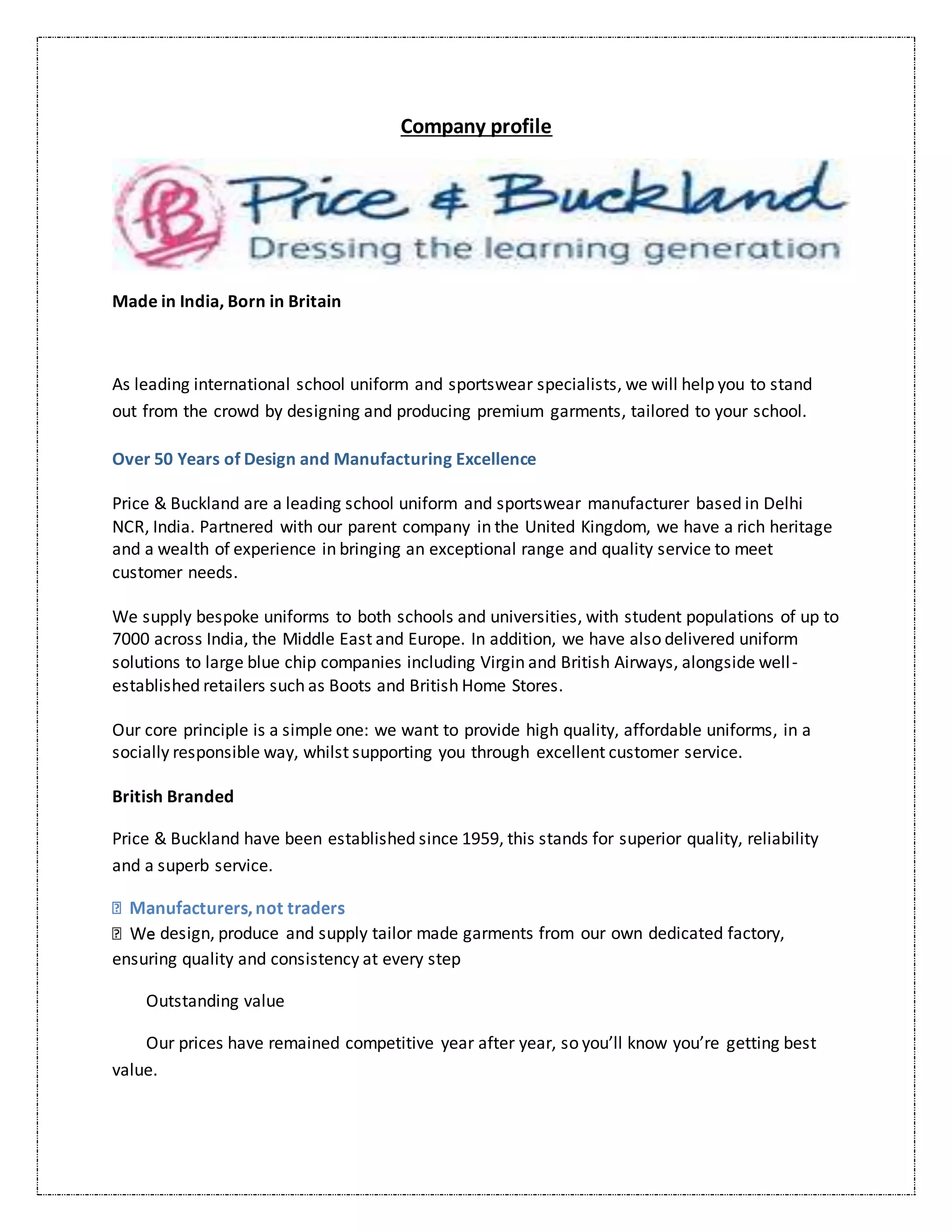 Company profile
Made in India, Born in Britain
As leading international school uniform and sportswear specialists, we will help you to stand
out from the crowd by designing and producing premium garments, tailored to your school.
Over 50 Years of Design and Manufacturing Excellence
Price & Buckland are a leading school uniform and sportswear manufacturer based in Delhi
NCR, India. Partnered with our parent company in the United Kingdom, we have a rich heritage
and a wealth of experience in bringing an exceptional range and quality service to meet
customer needs.
We supply bespoke uniforms to both schools and universities, with student populations of up to
7000 across India, the Middle East and Europe. In addition, we have also delivered uniform
solutions to large blue chip companies including Virgin and British Airways, alongside well-
established retailers such as Boots and British Home Stores.
Our core principle is a simple one: we want to provide high quality, affordable uniforms, in a
socially responsible way, whilst supporting you through excellent customer service.
British Branded
Price & Buckland have been established since 1959, this stands for superior quality, reliability
and a superb service.
design, produce and supply tailor made garments from our own dedicated factory,
ensuring quality and consistency at every step
Outstanding value
Our prices have remained competitive year after year, so you’ll know you’re getting best
value.
 