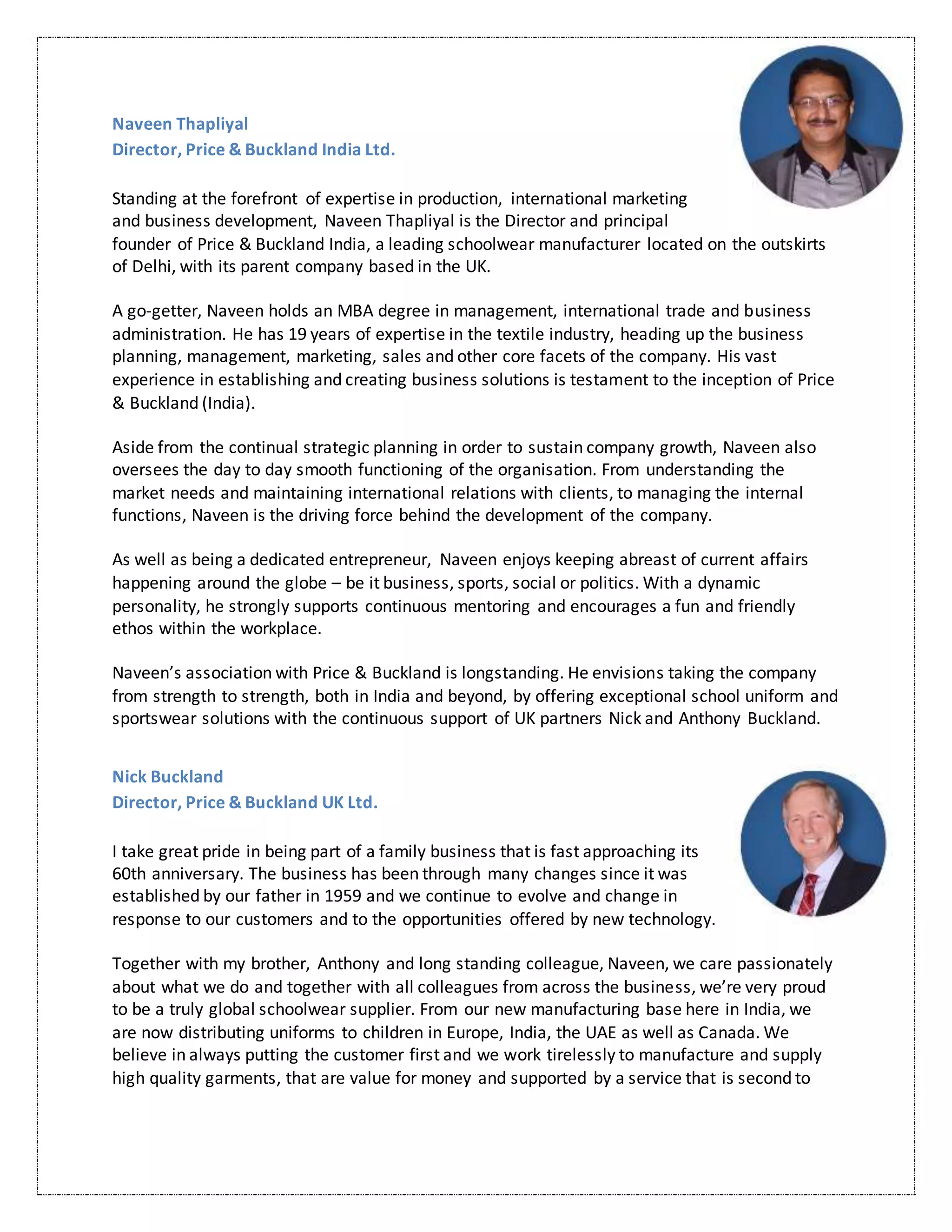 Naveen Thapliyal
Director, Price & Buckland India Ltd.
Standing at the forefront of expertise in production, international marketing
and business development, Naveen Thapliyal is the Director and principal
founder of Price & Buckland India, a leading schoolwear manufacturer located on the outskirts
of Delhi, with its parent company based in the UK.
A go-getter, Naveen holds an MBA degree in management, international trade and business
administration. He has 19 years of expertise in the textile industry, heading up the business
planning, management, marketing, sales and other core facets of the company. His vast
experience in establishing and creating business solutions is testament to the inception of Price
& Buckland (India).
Aside from the continual strategic planning in order to sustain company growth, Naveen also
oversees the day to day smooth functioning of the organisation. From understanding the
market needs and maintaining international relations with clients, to managing the internal
functions, Naveen is the driving force behind the development of the company.
As well as being a dedicated entrepreneur, Naveen enjoys keeping abreast of current affairs
happening around the globe – be it business, sports, social or politics. With a dynamic
personality, he strongly supports continuous mentoring and encourages a fun and friendly
ethos within the workplace.
Naveen’s association with Price & Buckland is longstanding. He envisions taking the company
from strength to strength, both in India and beyond, by offering exceptional school uniform and
sportswear solutions with the continuous support of UK partners Nick and Anthony Buckland.
Nick Buckland
Director, Price & Buckland UK Ltd.
I take great pride in being part of a family business that is fast approaching its
60th anniversary. The business has been through many changes since it was
established by our father in 1959 and we continue to evolve and change in
response to our customers and to the opportunities offered by new technology.
Together with my brother, Anthony and long standing colleague, Naveen, we care passionately
about what we do and together with all colleagues from across the business, we’re very proud
to be a truly global schoolwear supplier. From our new manufacturing base here in India, we
are now distributing uniforms to children in Europe, India, the UAE as well as Canada. We
believe in always putting the customer first and we work tirelessly to manufacture and supply
high quality garments, that are value for money and supported by a service that is second to
 