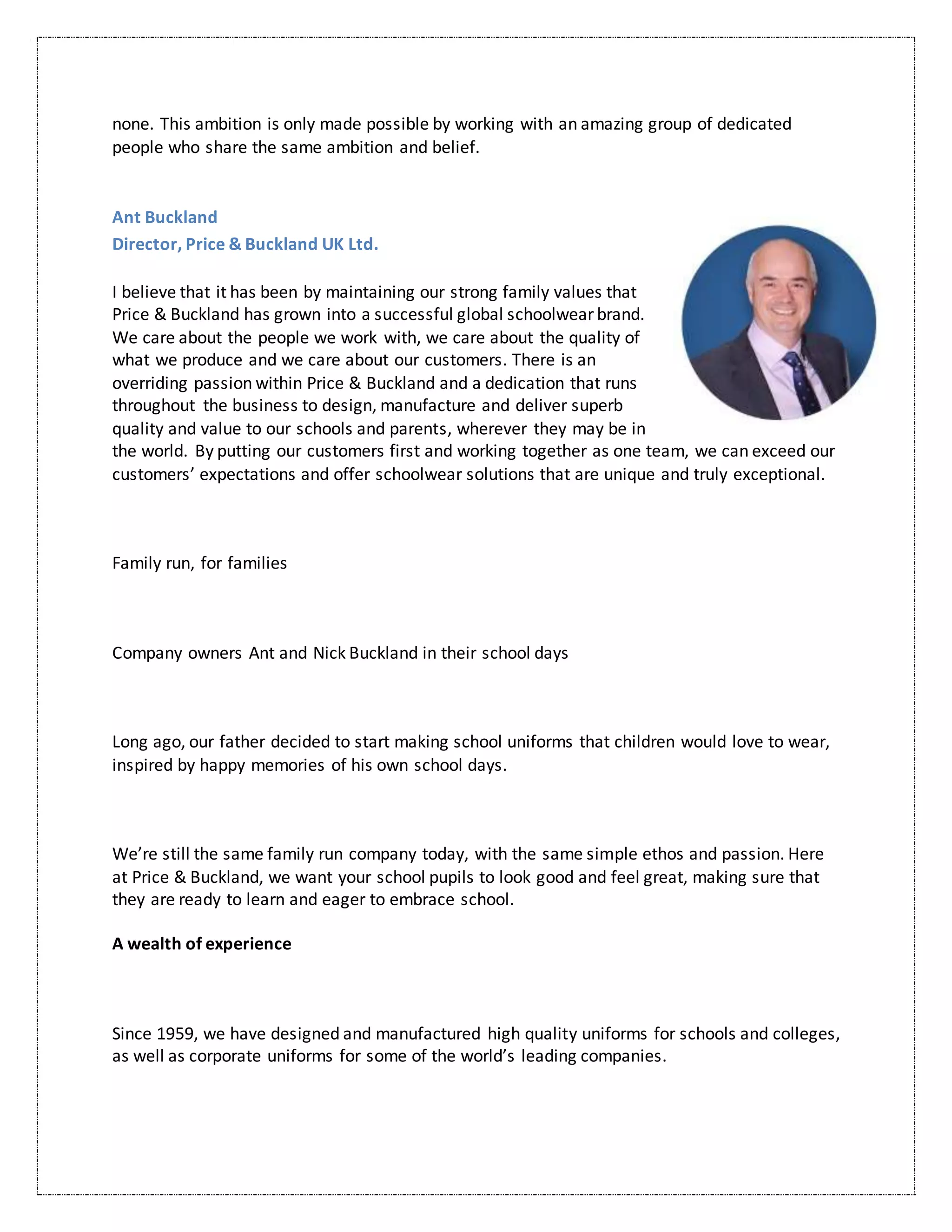 none. This ambition is only made possible by working with an amazing group of dedicated
people who share the same ambition and belief.
Ant Buckland
Director, Price & Buckland UK Ltd.
I believe that it has been by maintaining our strong family values that
Price & Buckland has grown into a successful global schoolwear brand.
We care about the people we work with, we care about the quality of
what we produce and we care about our customers. There is an
overriding passion within Price & Buckland and a dedication that runs
throughout the business to design, manufacture and deliver superb
quality and value to our schools and parents, wherever they may be in
the world. By putting our customers first and working together as one team, we can exceed our
customers’ expectations and offer schoolwear solutions that are unique and truly exceptional.
Family run, for families
Company owners Ant and Nick Buckland in their school days
Long ago, our father decided to start making school uniforms that children would love to wear,
inspired by happy memories of his own school days.
We’re still the same family run company today, with the same simple ethos and passion. Here
at Price & Buckland, we want your school pupils to look good and feel great, making sure that
they are ready to learn and eager to embrace school.
A wealth of experience
Since 1959, we have designed and manufactured high quality uniforms for schools and colleges,
as well as corporate uniforms for some of the world’s leading companies.
 
