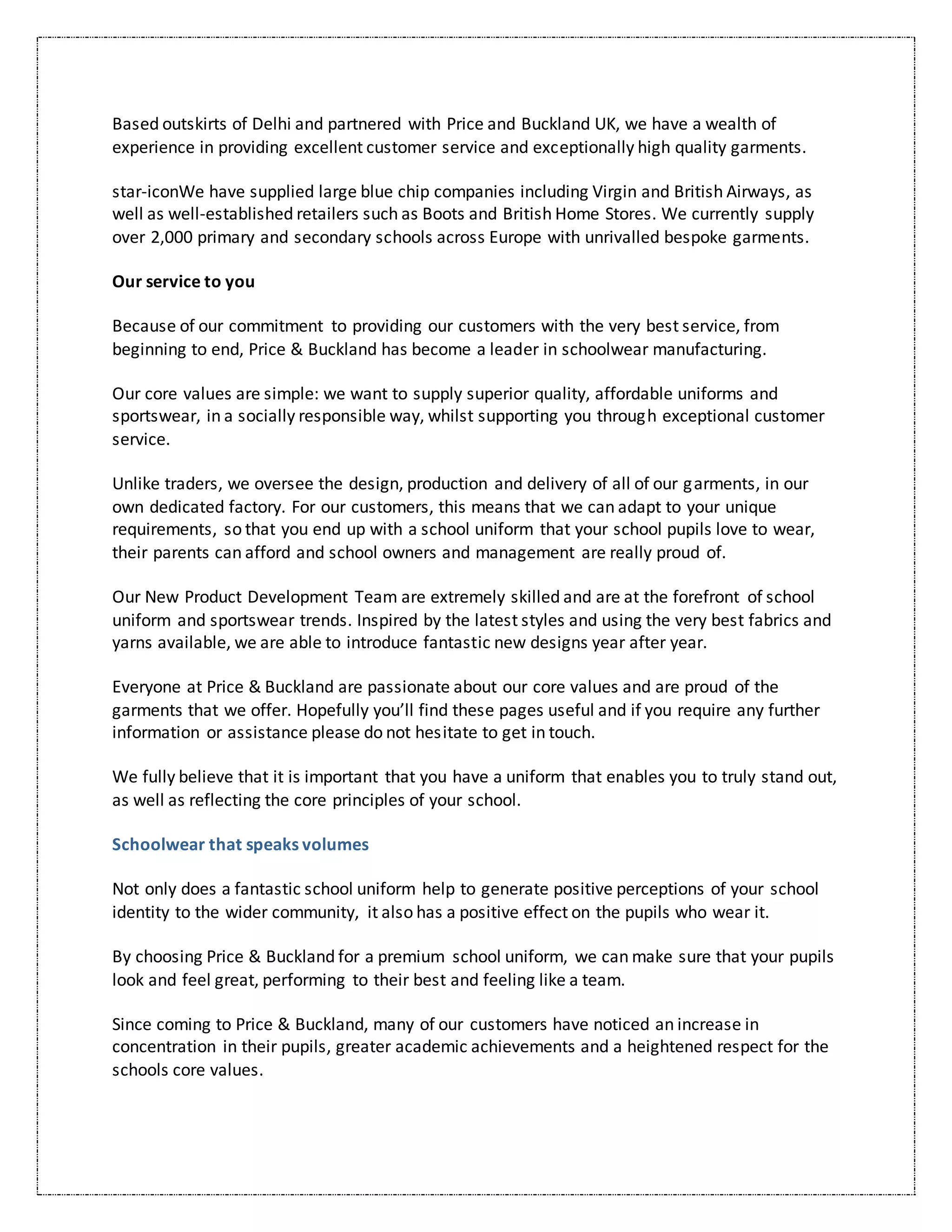 Based outskirts of Delhi and partnered with Price and Buckland UK, we have a wealth of
experience in providing excellent customer service and exceptionally high quality garments.
star-iconWe have supplied large blue chip companies including Virgin and British Airways, as
well as well-established retailers such as Boots and British Home Stores. We currently supply
over 2,000 primary and secondary schools across Europe with unrivalled bespoke garments.
Our service to you
Because of our commitment to providing our customers with the very best service, from
beginning to end, Price & Buckland has become a leader in schoolwear manufacturing.
Our core values are simple: we want to supply superior quality, affordable uniforms and
sportswear, in a socially responsible way, whilst supporting you through exceptional customer
service.
Unlike traders, we oversee the design, production and delivery of all of our garments, in our
own dedicated factory. For our customers, this means that we can adapt to your unique
requirements, so that you end up with a school uniform that your school pupils love to wear,
their parents can afford and school owners and management are really proud of.
Our New Product Development Team are extremely skilled and are at the forefront of school
uniform and sportswear trends. Inspired by the latest styles and using the very best fabrics and
yarns available, we are able to introduce fantastic new designs year after year.
Everyone at Price & Buckland are passionate about our core values and are proud of the
garments that we offer. Hopefully you’ll find these pages useful and if you require any further
information or assistance please do not hesitate to get in touch.
We fully believe that it is important that you have a uniform that enables you to truly stand out,
as well as reflecting the core principles of your school.
Schoolwear that speaks volumes
Not only does a fantastic school uniform help to generate positive perceptions of your school
identity to the wider community, it also has a positive effect on the pupils who wear it.
By choosing Price & Buckland for a premium school uniform, we can make sure that your pupils
look and feel great, performing to their best and feeling like a team.
Since coming to Price & Buckland, many of our customers have noticed an increase in
concentration in their pupils, greater academic achievements and a heightened respect for the
schools core values.
 