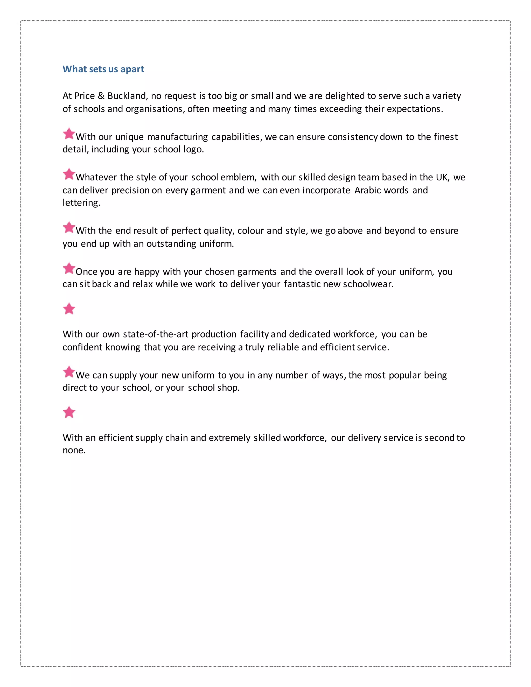 What sets us apart
At Price & Buckland, no request is too big or small and we are delighted to serve such a variety
of schools and organisations, often meeting and many times exceeding their expectations.
With our unique manufacturing capabilities, we can ensure consistency down to the finest
detail, including your school logo.
Whatever the style of your school emblem, with our skilled design team based in the UK, we
can deliver precision on every garment and we can even incorporate Arabic words and
lettering.
With the end result of perfect quality, colour and style, we go above and beyond to ensure
you end up with an outstanding uniform.
Once you are happy with your chosen garments and the overall look of your uniform, you
can sit back and relax while we work to deliver your fantastic new schoolwear.
With our own state-of-the-art production facility and dedicated workforce, you can be
confident knowing that you are receiving a truly reliable and efficient service.
We can supply your new uniform to you in any number of ways, the most popular being
direct to your school, or your school shop.
With an efficient supply chain and extremely skilled workforce, our delivery service is second to
none.
 