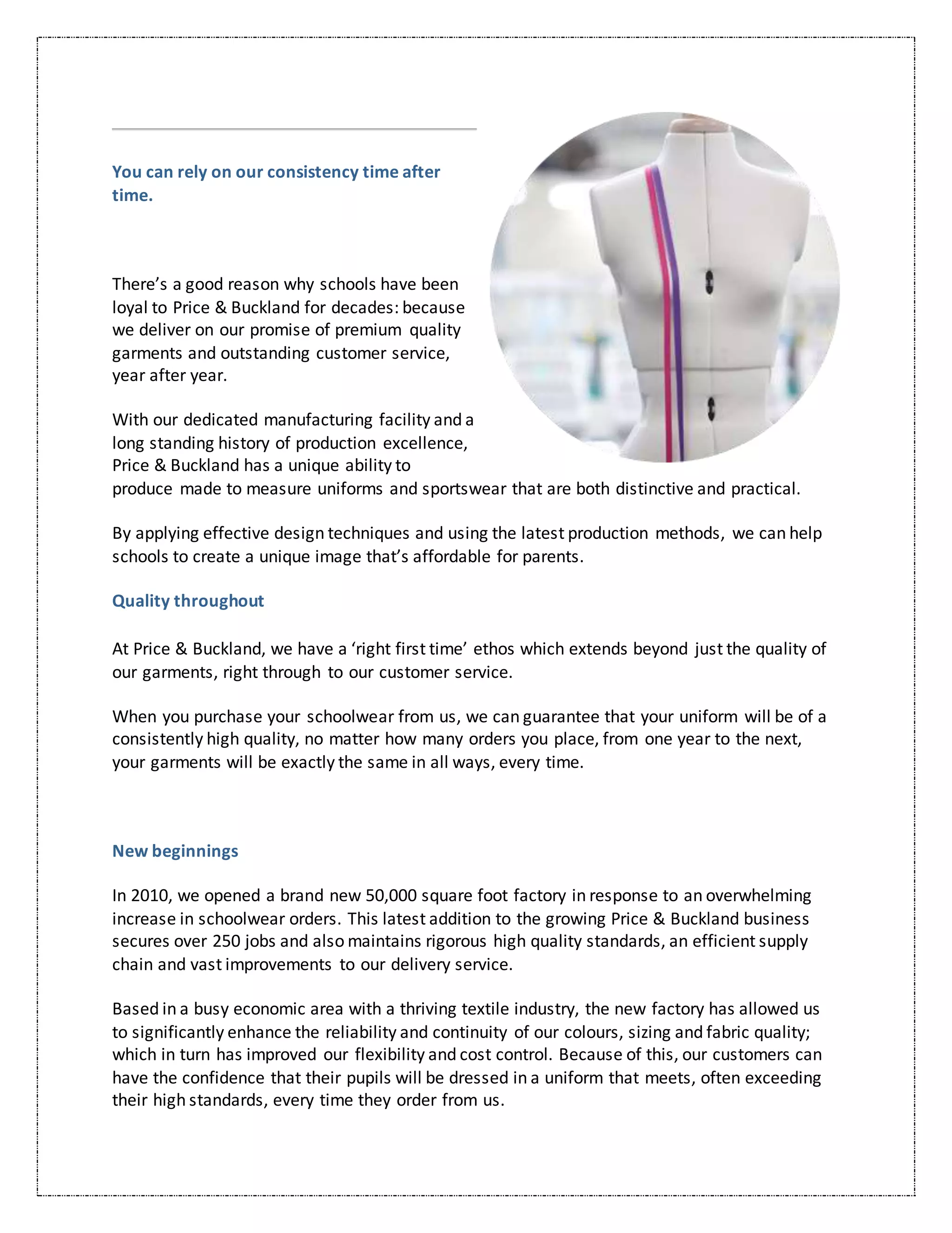 You can rely on our consistency time after
time.
There’s a good reason why schools have been
loyal to Price & Buckland for decades: because
we deliver on our promise of premium quality
garments and outstanding customer service,
year after year.
With our dedicated manufacturing facility and a
long standing history of production excellence,
Price & Buckland has a unique ability to
produce made to measure uniforms and sportswear that are both distinctive and practical.
By applying effective design techniques and using the latest production methods, we can help
schools to create a unique image that’s affordable for parents.
Quality throughout
At Price & Buckland, we have a ‘right first time’ ethos which extends beyond just the quality of
our garments, right through to our customer service.
When you purchase your schoolwear from us, we can guarantee that your uniform will be of a
consistently high quality, no matter how many orders you place, from one year to the next,
your garments will be exactly the same in all ways, every time.
New beginnings
In 2010, we opened a brand new 50,000 square foot factory in response to an overwhelming
increase in schoolwear orders. This latest addition to the growing Price & Buckland business
secures over 250 jobs and also maintains rigorous high quality standards, an efficient supply
chain and vast improvements to our delivery service.
Based in a busy economic area with a thriving textile industry, the new factory has allowed us
to significantly enhance the reliability and continuity of our colours, sizing and fabric quality;
which in turn has improved our flexibility and cost control. Because of this, our customers can
have the confidence that their pupils will be dressed in a uniform that meets, often exceeding
their high standards, every time they order from us.
 