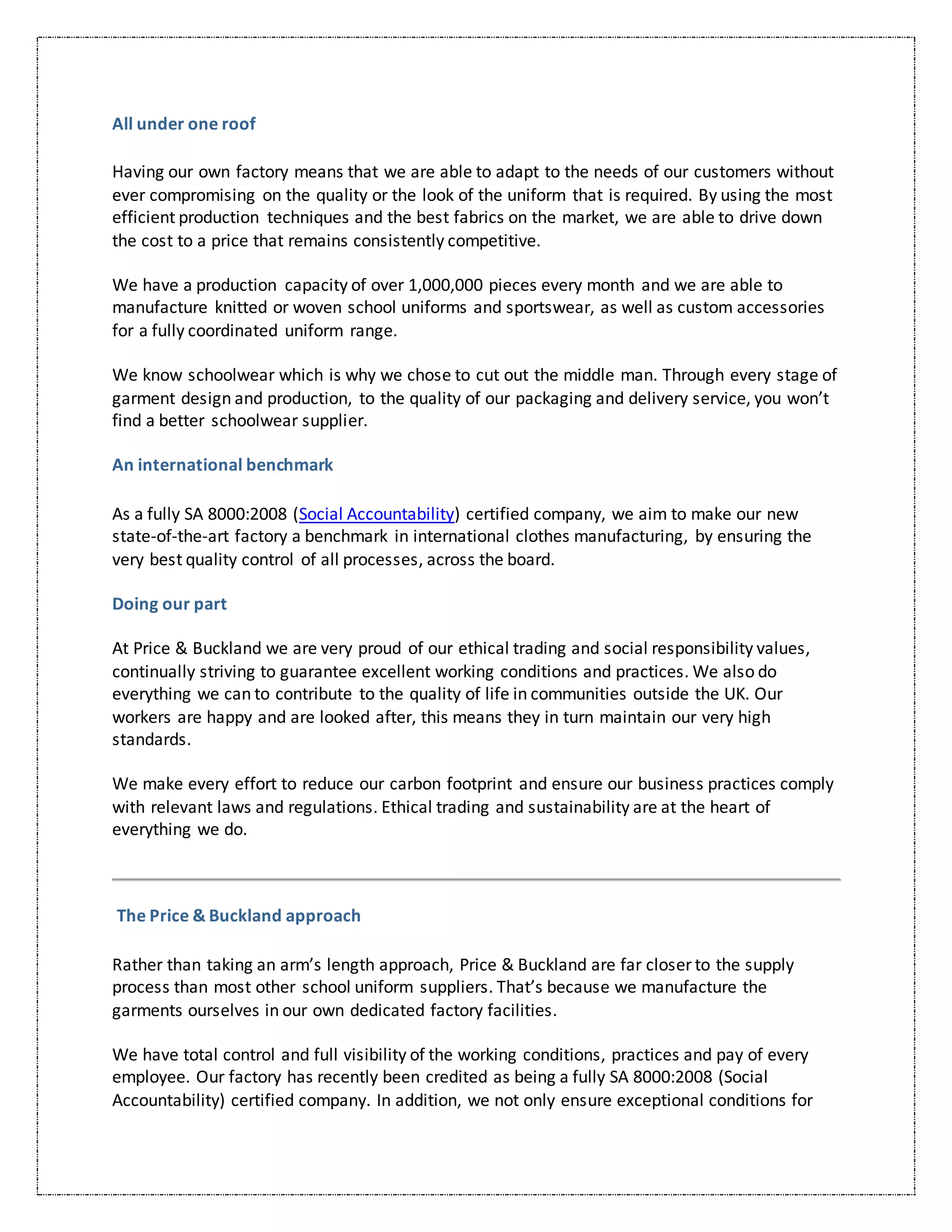 All under one roof
Having our own factory means that we are able to adapt to the needs of our customers without
ever compromising on the quality or the look of the uniform that is required. By using the most
efficient production techniques and the best fabrics on the market, we are able to drive down
the cost to a price that remains consistently competitive.
We have a production capacity of over 1,000,000 pieces every month and we are able to
manufacture knitted or woven school uniforms and sportswear, as well as custom accessories
for a fully coordinated uniform range.
We know schoolwear which is why we chose to cut out the middle man. Through every stage of
garment design and production, to the quality of our packaging and delivery service, you won’t
find a better schoolwear supplier.
An international benchmark
As a fully SA 8000:2008 (Social Accountability) certified company, we aim to make our new
state-of-the-art factory a benchmark in international clothes manufacturing, by ensuring the
very best quality control of all processes, across the board.
Doing our part
At Price & Buckland we are very proud of our ethical trading and social responsibility values,
continually striving to guarantee excellent working conditions and practices. We also do
everything we can to contribute to the quality of life in communities outside the UK. Our
workers are happy and are looked after, this means they in turn maintain our very high
standards.
We make every effort to reduce our carbon footprint and ensure our business practices comply
with relevant laws and regulations. Ethical trading and sustainability are at the heart of
everything we do.
The Price & Buckland approach
Rather than taking an arm’s length approach, Price & Buckland are far closer to the supply
process than most other school uniform suppliers. That’s because we manufacture the
garments ourselves in our own dedicated factory facilities.
We have total control and full visibility of the working conditions, practices and pay of every
employee. Our factory has recently been credited as being a fully SA 8000:2008 (Social
Accountability) certified company. In addition, we not only ensure exceptional conditions for
 