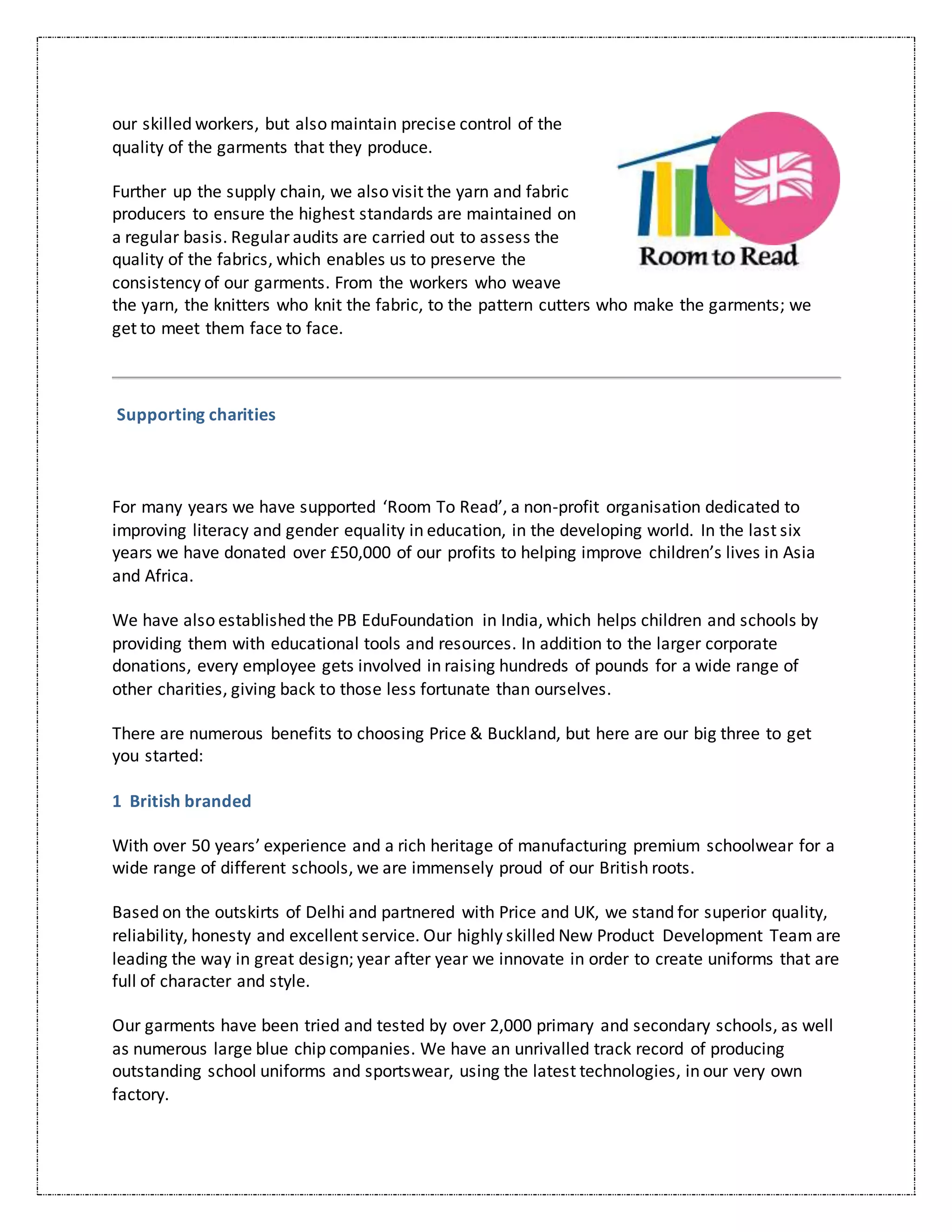 our skilled workers, but also maintain precise control of the
quality of the garments that they produce.
Further up the supply chain, we also visit the yarn and fabric
producers to ensure the highest standards are maintained on
a regular basis. Regular audits are carried out to assess the
quality of the fabrics, which enables us to preserve the
consistency of our garments. From the workers who weave
the yarn, the knitters who knit the fabric, to the pattern cutters who make the garments; we
get to meet them face to face.
Supporting charities
For many years we have supported ‘Room To Read’, a non-profit organisation dedicated to
improving literacy and gender equality in education, in the developing world. In the last six
years we have donated over £50,000 of our profits to helping improve children’s lives in Asia
and Africa.
We have also established the PB EduFoundation in India, which helps children and schools by
providing them with educational tools and resources. In addition to the larger corporate
donations, every employee gets involved in raising hundreds of pounds for a wide range of
other charities, giving back to those less fortunate than ourselves.
There are numerous benefits to choosing Price & Buckland, but here are our big three to get
you started:
1 British branded
With over 50 years’ experience and a rich heritage of manufacturing premium schoolwear for a
wide range of different schools, we are immensely proud of our British roots.
Based on the outskirts of Delhi and partnered with Price and UK, we stand for superior quality,
reliability, honesty and excellent service. Our highly skilled New Product Development Team are
leading the way in great design; year after year we innovate in order to create uniforms that are
full of character and style.
Our garments have been tried and tested by over 2,000 primary and secondary schools, as well
as numerous large blue chip companies. We have an unrivalled track record of producing
outstanding school uniforms and sportswear, using the latest technologies, in our very own
factory.
 