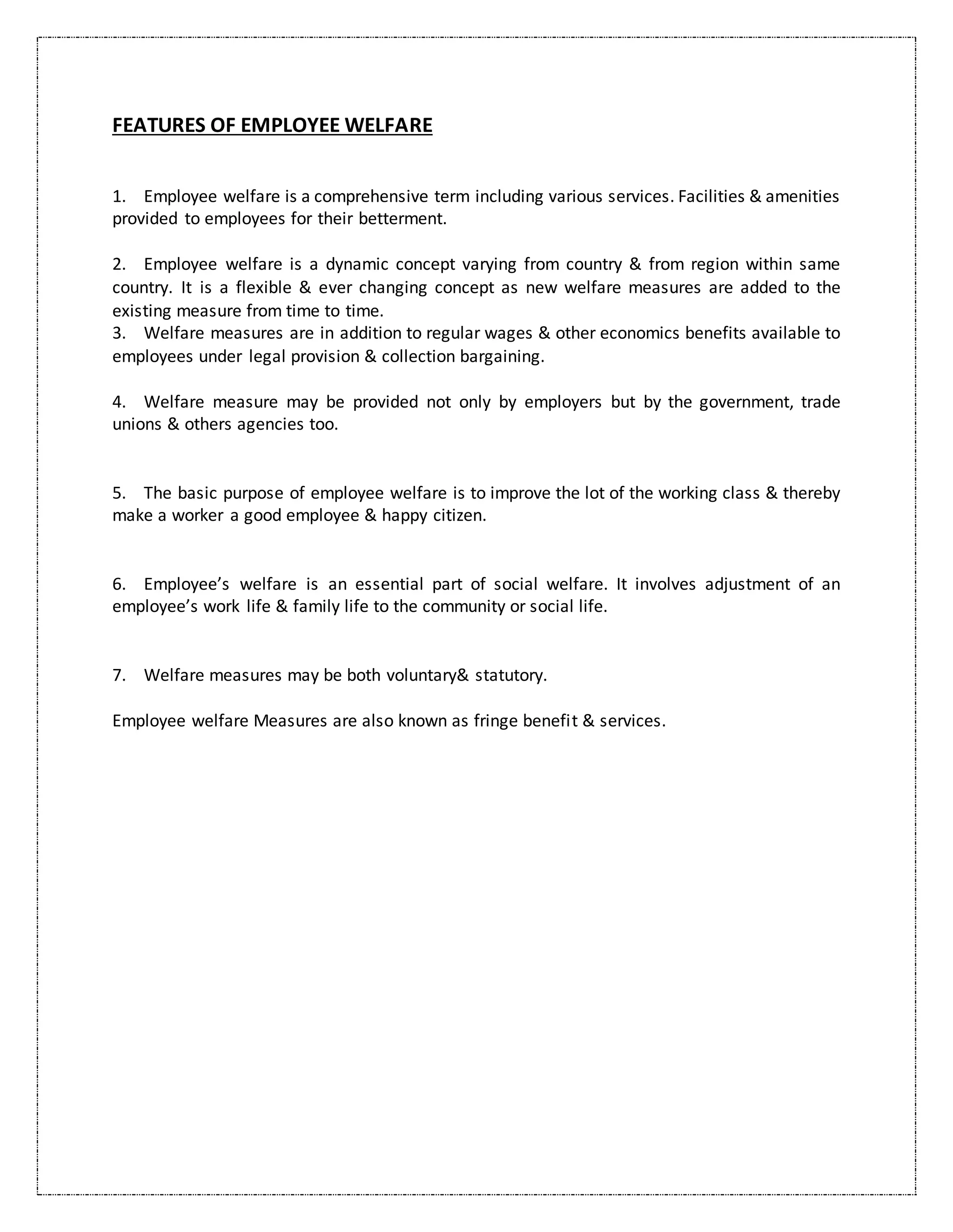 FEATURES OF EMPLOYEE WELFARE
1. Employee welfare is a comprehensive term including various services. Facilities & amenities
provided to employees for their betterment.
2. Employee welfare is a dynamic concept varying from country & from region within same
country. It is a flexible & ever changing concept as new welfare measures are added to the
existing measure from time to time.
3. Welfare measures are in addition to regular wages & other economics benefits available to
employees under legal provision & collection bargaining.
4. Welfare measure may be provided not only by employers but by the government, trade
unions & others agencies too.
5. The basic purpose of employee welfare is to improve the lot of the working class & thereby
make a worker a good employee & happy citizen.
6. Employee’s welfare is an essential part of social welfare. It involves adjustment of an
employee’s work life & family life to the community or social life.
7. Welfare measures may be both voluntary& statutory.
Employee welfare Measures are also known as fringe benefit & services.
 