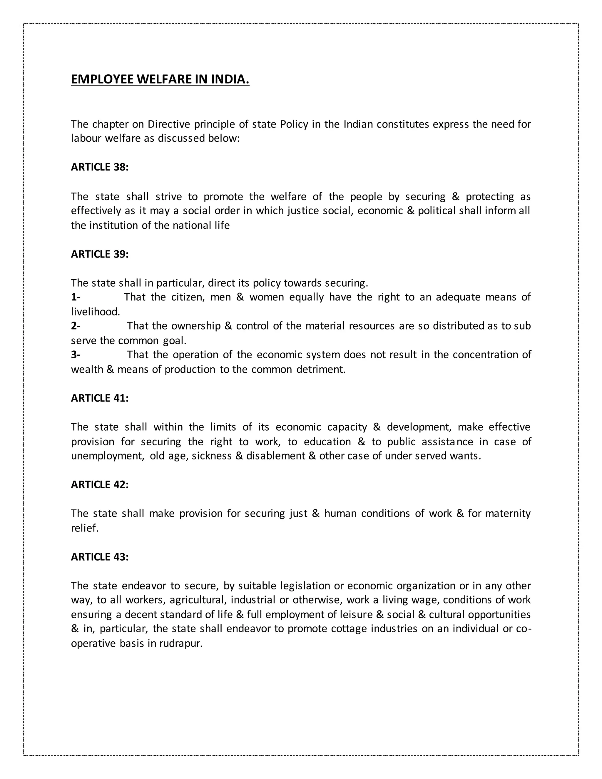 EMPLOYEE WELFARE IN INDIA.
The chapter on Directive principle of state Policy in the Indian constitutes express the need for
labour welfare as discussed below:
ARTICLE 38:
The state shall strive to promote the welfare of the people by securing & protecting as
effectively as it may a social order in which justice social, economic & political shall inform all
the institution of the national life
ARTICLE 39:
The state shall in particular, direct its policy towards securing.
1- That the citizen, men & women equally have the right to an adequate means of
livelihood.
2- That the ownership & control of the material resources are so distributed as to sub
serve the common goal.
3- That the operation of the economic system does not result in the concentration of
wealth & means of production to the common detriment.
ARTICLE 41:
The state shall within the limits of its economic capacity & development, make effective
provision for securing the right to work, to education & to public assistance in case of
unemployment, old age, sickness & disablement & other case of under served wants.
ARTICLE 42:
The state shall make provision for securing just & human conditions of work & for maternity
relief.
ARTICLE 43:
The state endeavor to secure, by suitable legislation or economic organization or in any other
way, to all workers, agricultural, industrial or otherwise, work a living wage, conditions of work
ensuring a decent standard of life & full employment of leisure & social & cultural opportunities
& in, particular, the state shall endeavor to promote cottage industries on an individual or co-
operative basis in rudrapur.
 