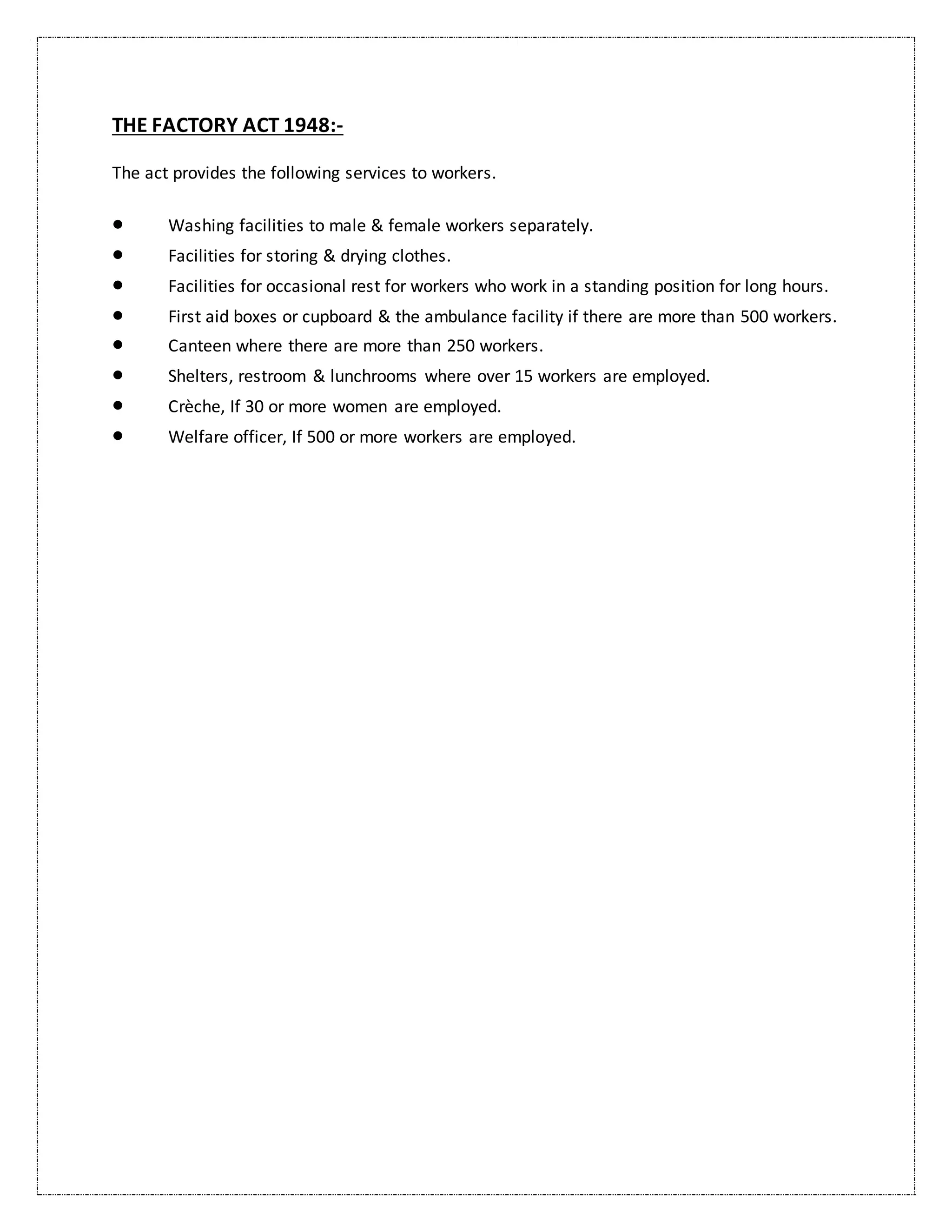 THE FACTORY ACT 1948:-
The act provides the following services to workers.
 Washing facilities to male & female workers separately.
 Facilities for storing & drying clothes.
 Facilities for occasional rest for workers who work in a standing position for long hours.
 First aid boxes or cupboard & the ambulance facility if there are more than 500 workers.
 Canteen where there are more than 250 workers.
 Shelters, restroom & lunchrooms where over 15 workers are employed.
 Crèche, If 30 or more women are employed.
 Welfare officer, If 500 or more workers are employed.
 