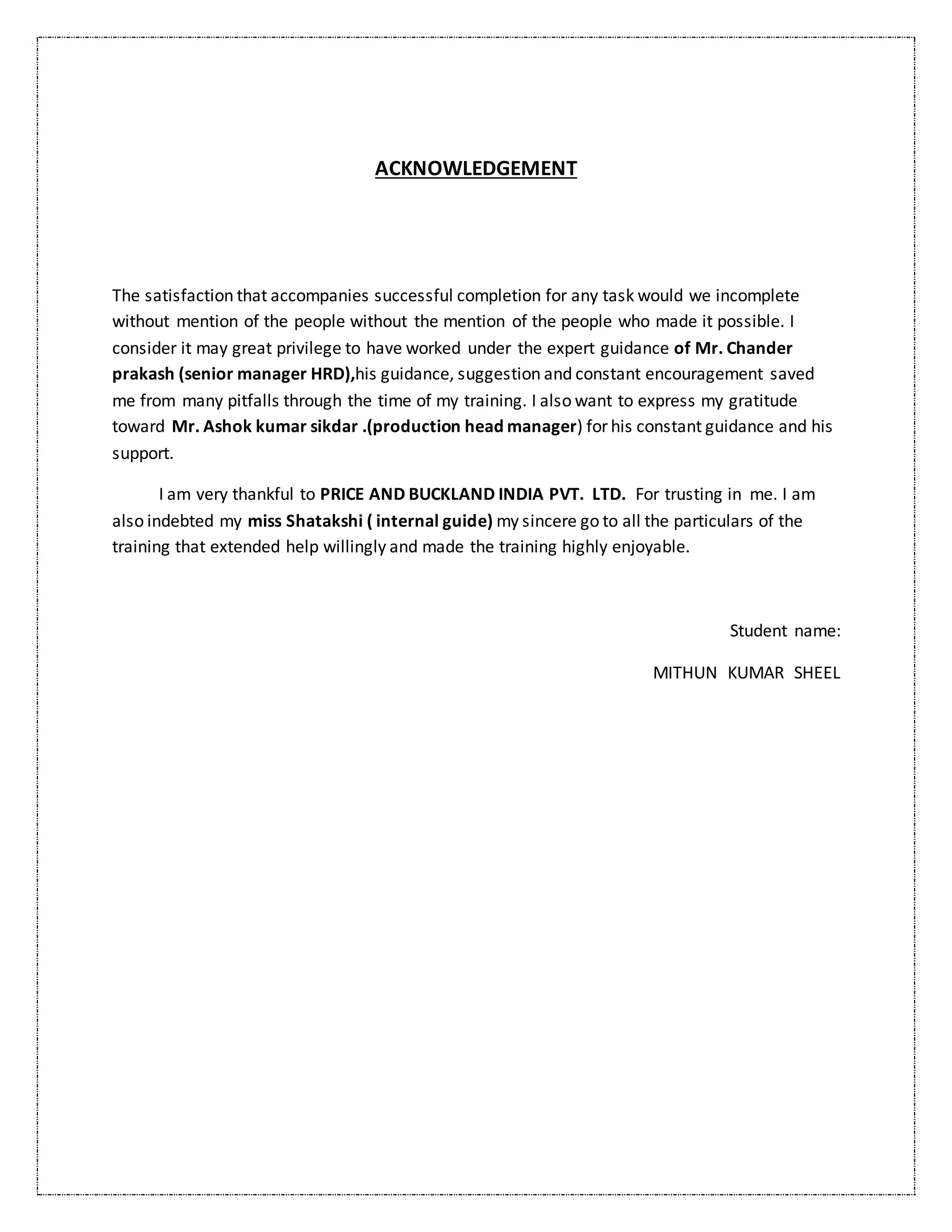ACKNOWLEDGEMENT
The satisfaction that accompanies successful completion for any task would we incomplete
without mention of the people without the mention of the people who made it possible. I
consider it may great privilege to have worked under the expert guidance of Mr. Chander
prakash (senior manager HRD),his guidance, suggestion and constant encouragement saved
me from many pitfalls through the time of my training. I also want to express my gratitude
toward Mr. Ashok kumar sikdar .(production head manager) for his constant guidance and his
support.
I am very thankful to PRICE AND BUCKLAND INDIA PVT. LTD. For trusting in me. I am
also indebted my miss Shatakshi ( internal guide) my sincere go to all the particulars of the
training that extended help willingly and made the training highly enjoyable.
Student name:
MITHUN KUMAR SHEEL
 