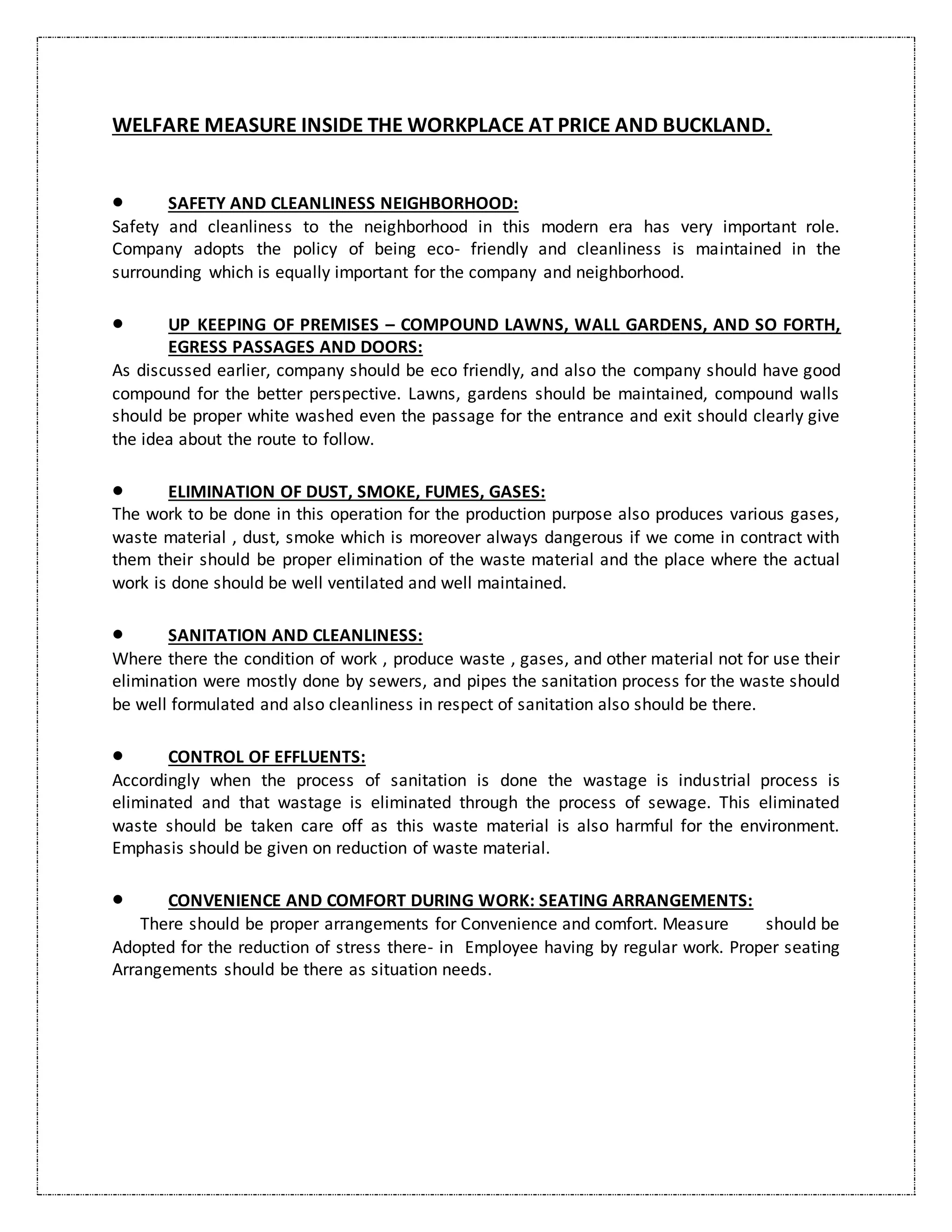 WELFARE MEASURE INSIDE THE WORKPLACE AT PRICE AND BUCKLAND.
 SAFETY AND CLEANLINESS NEIGHBORHOOD:
Safety and cleanliness to the neighborhood in this modern era has very important role.
Company adopts the policy of being eco- friendly and cleanliness is maintained in the
surrounding which is equally important for the company and neighborhood.
 UP KEEPING OF PREMISES – COMPOUND LAWNS, WALL GARDENS, AND SO FORTH,
EGRESS PASSAGES AND DOORS:
As discussed earlier, company should be eco friendly, and also the company should have good
compound for the better perspective. Lawns, gardens should be maintained, compound walls
should be proper white washed even the passage for the entrance and exit should clearly give
the idea about the route to follow.
 ELIMINATION OF DUST, SMOKE, FUMES, GASES:
The work to be done in this operation for the production purpose also produces various gases,
waste material , dust, smoke which is moreover always dangerous if we come in contract with
them their should be proper elimination of the waste material and the place where the actual
work is done should be well ventilated and well maintained.
 SANITATION AND CLEANLINESS:
Where there the condition of work , produce waste , gases, and other material not for use their
elimination were mostly done by sewers, and pipes the sanitation process for the waste should
be well formulated and also cleanliness in respect of sanitation also should be there.
 CONTROL OF EFFLUENTS:
Accordingly when the process of sanitation is done the wastage is industrial process is
eliminated and that wastage is eliminated through the process of sewage. This eliminated
waste should be taken care off as this waste material is also harmful for the environment.
Emphasis should be given on reduction of waste material.
 CONVENIENCE AND COMFORT DURING WORK: SEATING ARRANGEMENTS:
There should be proper arrangements for Convenience and comfort. Measure should be
Adopted for the reduction of stress there- in Employee having by regular work. Proper seating
Arrangements should be there as situation needs.
 