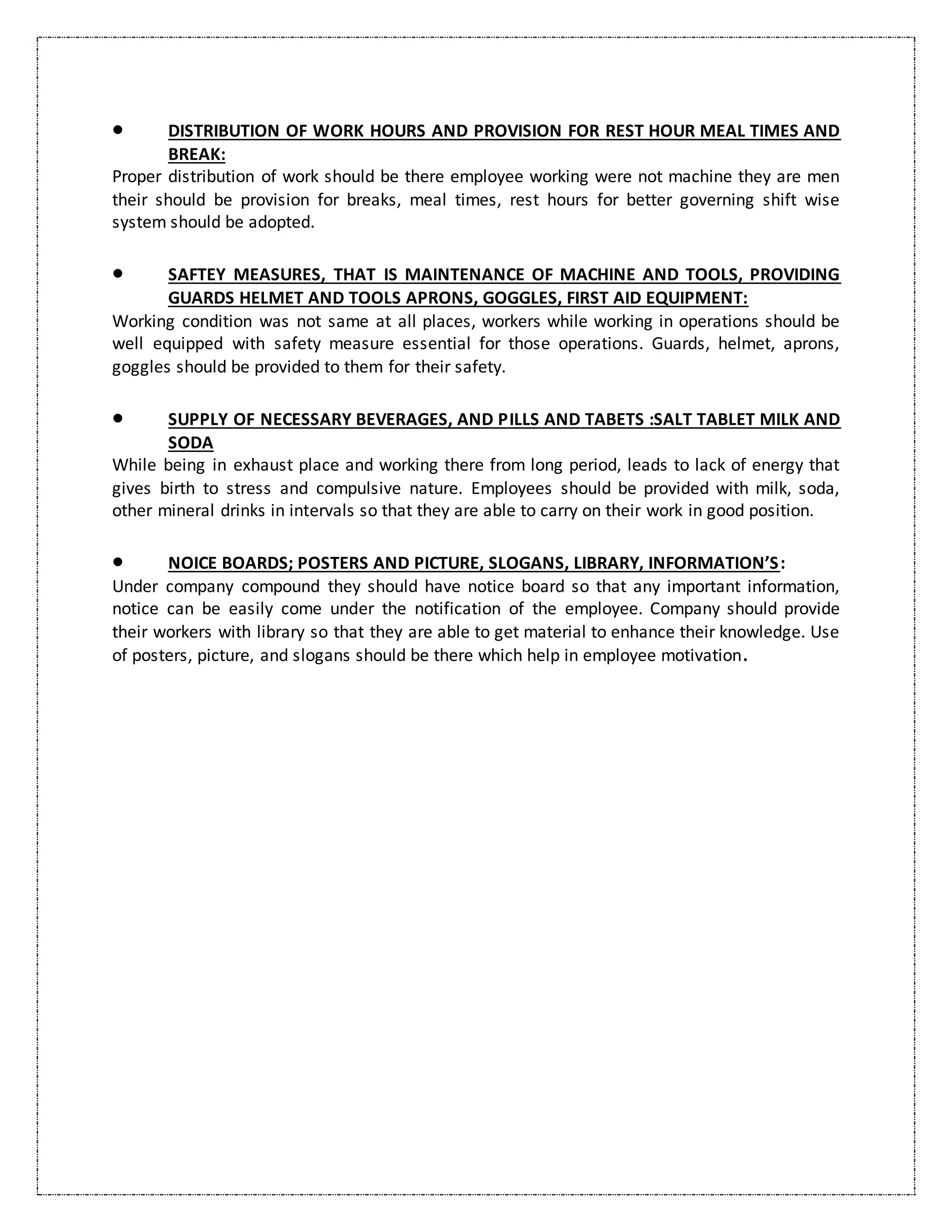  DISTRIBUTION OF WORK HOURS AND PROVISION FOR REST HOUR MEAL TIMES AND
BREAK:
Proper distribution of work should be there employee working were not machine they are men
their should be provision for breaks, meal times, rest hours for better governing shift wise
system should be adopted.
 SAFTEY MEASURES, THAT IS MAINTENANCE OF MACHINE AND TOOLS, PROVIDING
GUARDS HELMET AND TOOLS APRONS, GOGGLES, FIRST AID EQUIPMENT:
Working condition was not same at all places, workers while working in operations should be
well equipped with safety measure essential for those operations. Guards, helmet, aprons,
goggles should be provided to them for their safety.
 SUPPLY OF NECESSARY BEVERAGES, AND PILLS AND TABETS :SALT TABLET MILK AND
SODA
While being in exhaust place and working there from long period, leads to lack of energy that
gives birth to stress and compulsive nature. Employees should be provided with milk, soda,
other mineral drinks in intervals so that they are able to carry on their work in good position.
 NOICE BOARDS; POSTERS AND PICTURE, SLOGANS, LIBRARY, INFORMATION’S:
Under company compound they should have notice board so that any important information,
notice can be easily come under the notification of the employee. Company should provide
their workers with library so that they are able to get material to enhance their knowledge. Use
of posters, picture, and slogans should be there which help in employee motivation.
 