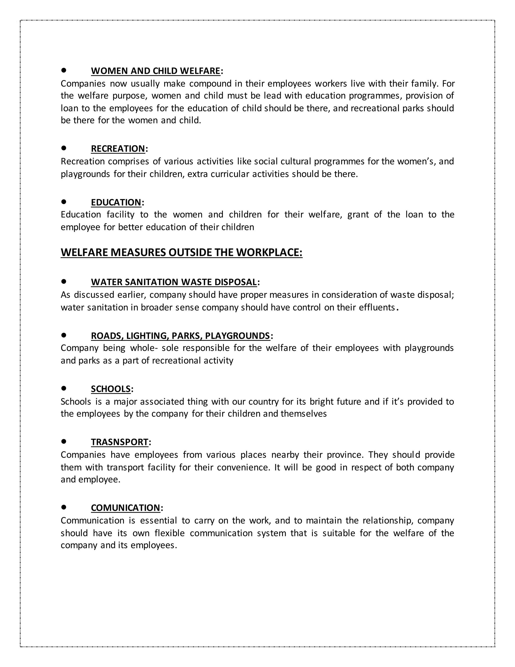  WOMEN AND CHILD WELFARE:
Companies now usually make compound in their employees workers live with their family. For
the welfare purpose, women and child must be lead with education programmes, provision of
loan to the employees for the education of child should be there, and recreational parks should
be there for the women and child.
 RECREATION:
Recreation comprises of various activities like social cultural programmes for the women’s, and
playgrounds for their children, extra curricular activities should be there.
 EDUCATION:
Education facility to the women and children for their welfare, grant of the loan to the
employee for better education of their children
WELFARE MEASURES OUTSIDE THE WORKPLACE:
 WATER SANITATION WASTE DISPOSAL:
As discussed earlier, company should have proper measures in consideration of waste disposal;
water sanitation in broader sense company should have control on their effluents.
 ROADS, LIGHTING, PARKS, PLAYGROUNDS:
Company being whole- sole responsible for the welfare of their employees with playgrounds
and parks as a part of recreational activity
 SCHOOLS:
Schools is a major associated thing with our country for its bright future and if it’s provided to
the employees by the company for their children and themselves
 TRASNSPORT:
Companies have employees from various places nearby their province. They should provide
them with transport facility for their convenience. It will be good in respect of both company
and employee.
 COMUNICATION:
Communication is essential to carry on the work, and to maintain the relationship, company
should have its own flexible communication system that is suitable for the welfare of the
company and its employees.
 
