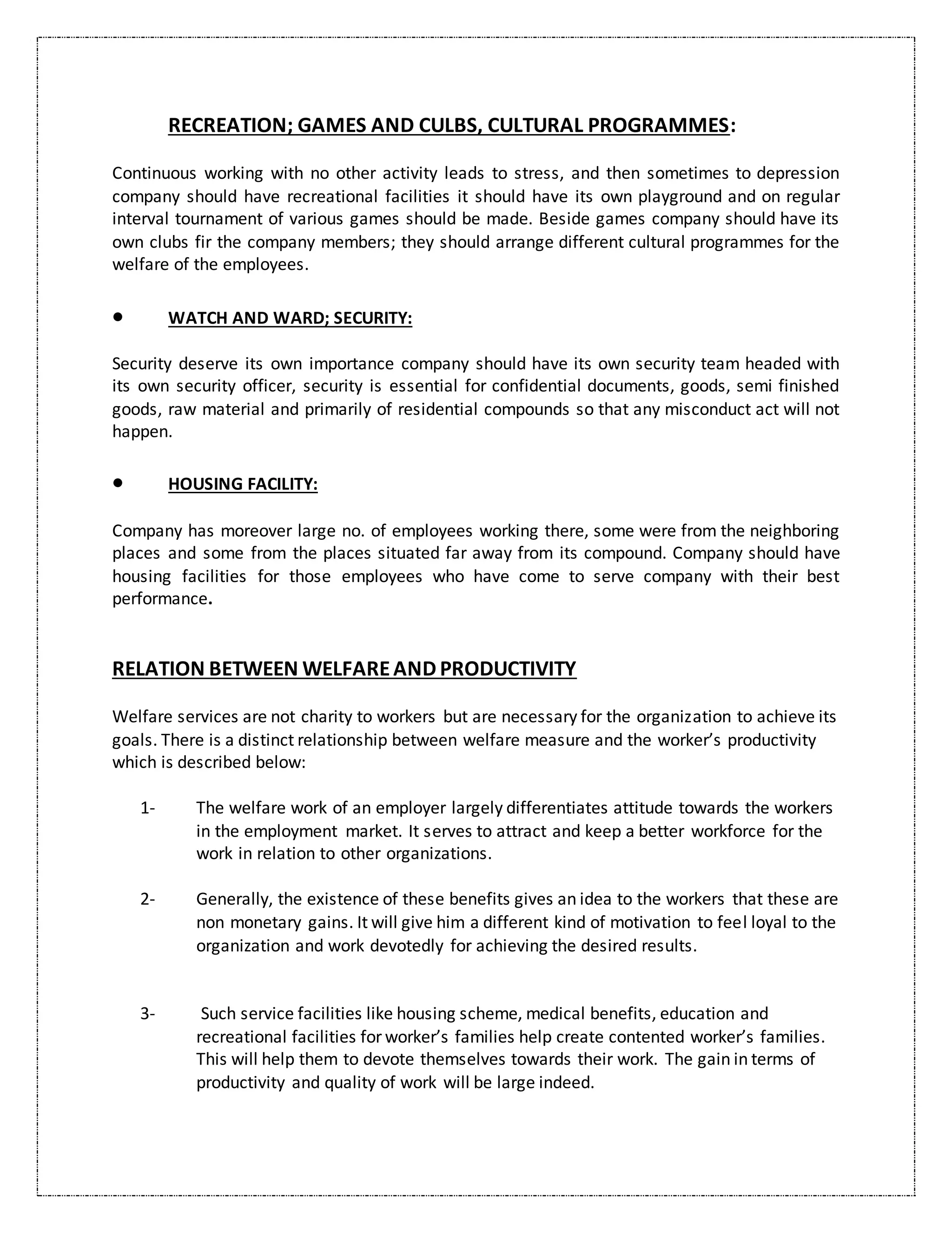 RECREATION; GAMES AND CULBS, CULTURAL PROGRAMMES:
Continuous working with no other activity leads to stress, and then sometimes to depression
company should have recreational facilities it should have its own playground and on regular
interval tournament of various games should be made. Beside games company should have its
own clubs fir the company members; they should arrange different cultural programmes for the
welfare of the employees.
 WATCH AND WARD; SECURITY:
Security deserve its own importance company should have its own security team headed with
its own security officer, security is essential for confidential documents, goods, semi finished
goods, raw material and primarily of residential compounds so that any misconduct act will not
happen.
 HOUSING FACILITY:
Company has moreover large no. of employees working there, some were from the neighboring
places and some from the places situated far away from its compound. Company should have
housing facilities for those employees who have come to serve company with their best
performance.
RELATION BETWEEN WELFAREAND PRODUCTIVITY
Welfare services are not charity to workers but are necessary for the organization to achieve its
goals. There is a distinct relationship between welfare measure and the worker’s productivity
which is described below:
1- The welfare work of an employer largely differentiates attitude towards the workers
in the employment market. It serves to attract and keep a better workforce for the
work in relation to other organizations.
2- Generally, the existence of these benefits gives an idea to the workers that these are
non monetary gains. It will give him a different kind of motivation to feel loyal to the
organization and work devotedly for achieving the desired results.
3- Such service facilities like housing scheme, medical benefits, education and
recreational facilities for worker’s families help create contented worker’s families.
This will help them to devote themselves towards their work. The gain in terms of
productivity and quality of work will be large indeed.
 