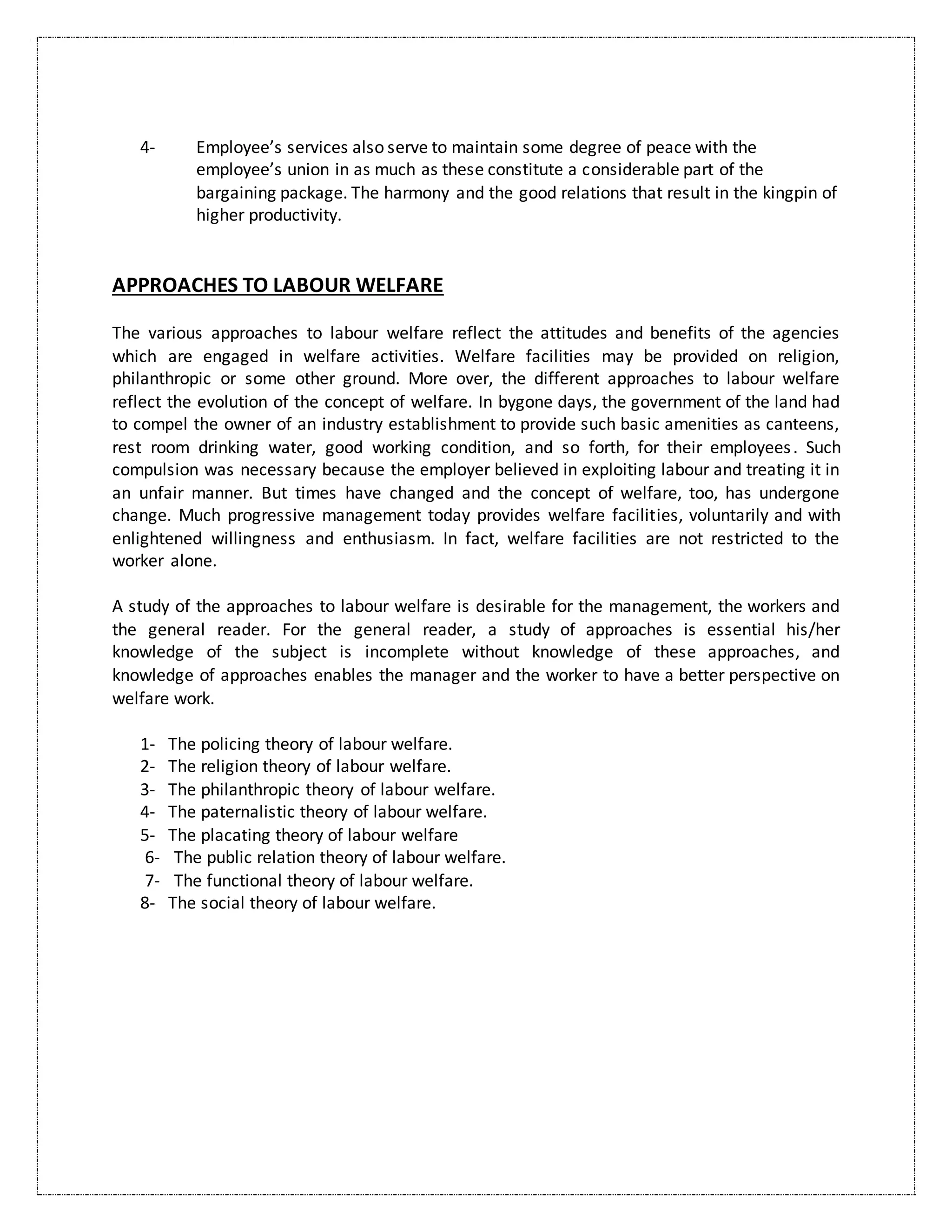 4- Employee’s services also serve to maintain some degree of peace with the
employee’s union in as much as these constitute a considerable part of the
bargaining package. The harmony and the good relations that result in the kingpin of
higher productivity.
APPROACHES TO LABOUR WELFARE
The various approaches to labour welfare reflect the attitudes and benefits of the agencies
which are engaged in welfare activities. Welfare facilities may be provided on religion,
philanthropic or some other ground. More over, the different approaches to labour welfare
reflect the evolution of the concept of welfare. In bygone days, the government of the land had
to compel the owner of an industry establishment to provide such basic amenities as canteens,
rest room drinking water, good working condition, and so forth, for their employees. Such
compulsion was necessary because the employer believed in exploiting labour and treating it in
an unfair manner. But times have changed and the concept of welfare, too, has undergone
change. Much progressive management today provides welfare facilities, voluntarily and with
enlightened willingness and enthusiasm. In fact, welfare facilities are not restricted to the
worker alone.
A study of the approaches to labour welfare is desirable for the management, the workers and
the general reader. For the general reader, a study of approaches is essential his/her
knowledge of the subject is incomplete without knowledge of these approaches, and
knowledge of approaches enables the manager and the worker to have a better perspective on
welfare work.
1- The policing theory of labour welfare.
2- The religion theory of labour welfare.
3- The philanthropic theory of labour welfare.
4- The paternalistic theory of labour welfare.
5- The placating theory of labour welfare
6- The public relation theory of labour welfare.
7- The functional theory of labour welfare.
8- The social theory of labour welfare.
 