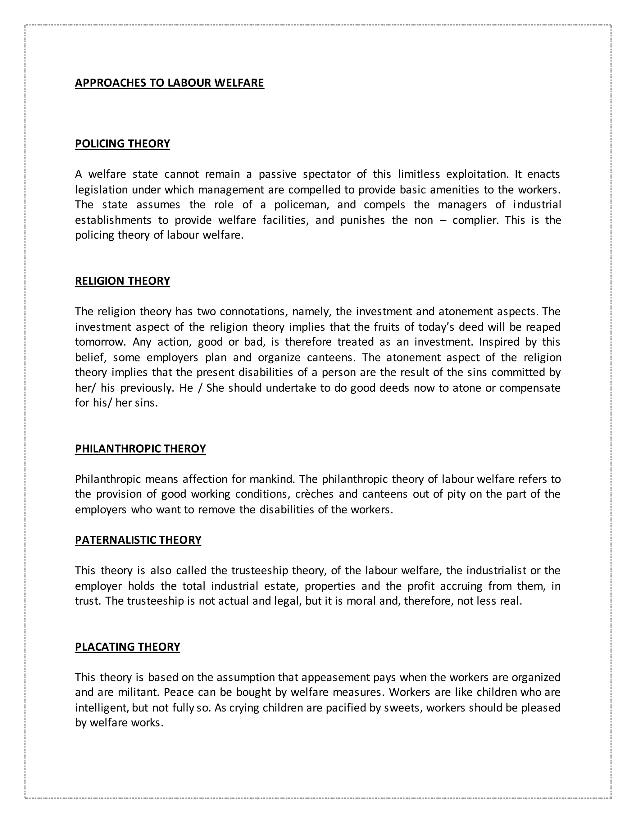 APPROACHES TO LABOUR WELFARE
POLICING THEORY
A welfare state cannot remain a passive spectator of this limitless exploitation. It enacts
legislation under which management are compelled to provide basic amenities to the workers.
The state assumes the role of a policeman, and compels the managers of industrial
establishments to provide welfare facilities, and punishes the non – complier. This is the
policing theory of labour welfare.
RELIGION THEORY
The religion theory has two connotations, namely, the investment and atonement aspects. The
investment aspect of the religion theory implies that the fruits of today’s deed will be reaped
tomorrow. Any action, good or bad, is therefore treated as an investment. Inspired by this
belief, some employers plan and organize canteens. The atonement aspect of the religion
theory implies that the present disabilities of a person are the result of the sins committed by
her/ his previously. He / She should undertake to do good deeds now to atone or compensate
for his/ her sins.
PHILANTHROPIC THEROY
Philanthropic means affection for mankind. The philanthropic theory of labour welfare refers to
the provision of good working conditions, crèches and canteens out of pity on the part of the
employers who want to remove the disabilities of the workers.
PATERNALISTIC THEORY
This theory is also called the trusteeship theory, of the labour welfare, the industrialist or the
employer holds the total industrial estate, properties and the profit accruing from them, in
trust. The trusteeship is not actual and legal, but it is moral and, therefore, not less real.
PLACATING THEORY
This theory is based on the assumption that appeasement pays when the workers are organized
and are militant. Peace can be bought by welfare measures. Workers are like children who are
intelligent, but not fully so. As crying children are pacified by sweets, workers should be pleased
by welfare works.
 