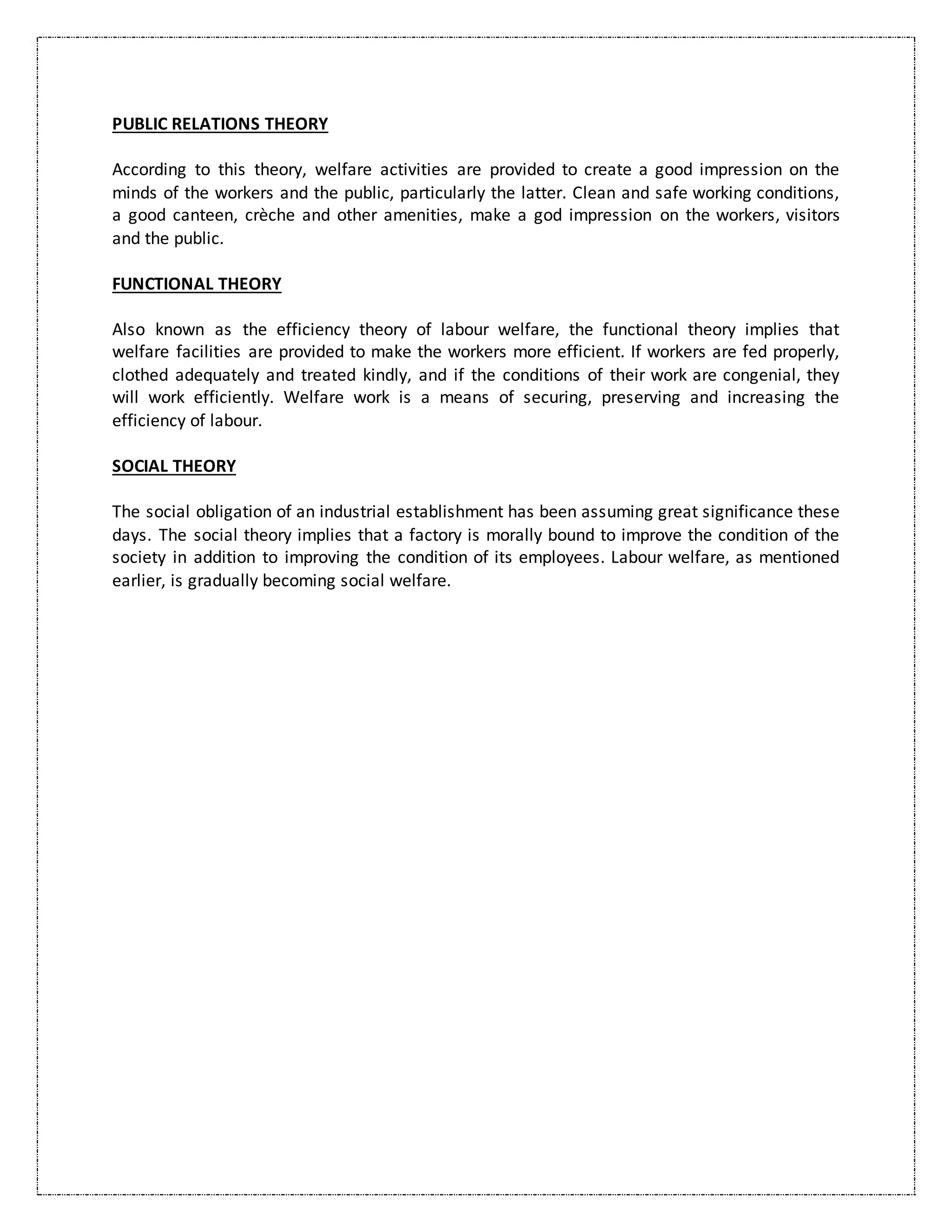 PUBLIC RELATIONS THEORY
According to this theory, welfare activities are provided to create a good impression on the
minds of the workers and the public, particularly the latter. Clean and safe working conditions,
a good canteen, crèche and other amenities, make a god impression on the workers, visitors
and the public.
FUNCTIONAL THEORY
Also known as the efficiency theory of labour welfare, the functional theory implies that
welfare facilities are provided to make the workers more efficient. If workers are fed properly,
clothed adequately and treated kindly, and if the conditions of their work are congenial, they
will work efficiently. Welfare work is a means of securing, preserving and increasing the
efficiency of labour.
SOCIAL THEORY
The social obligation of an industrial establishment has been assuming great significance these
days. The social theory implies that a factory is morally bound to improve the condition of the
society in addition to improving the condition of its employees. Labour welfare, as mentioned
earlier, is gradually becoming social welfare.
 