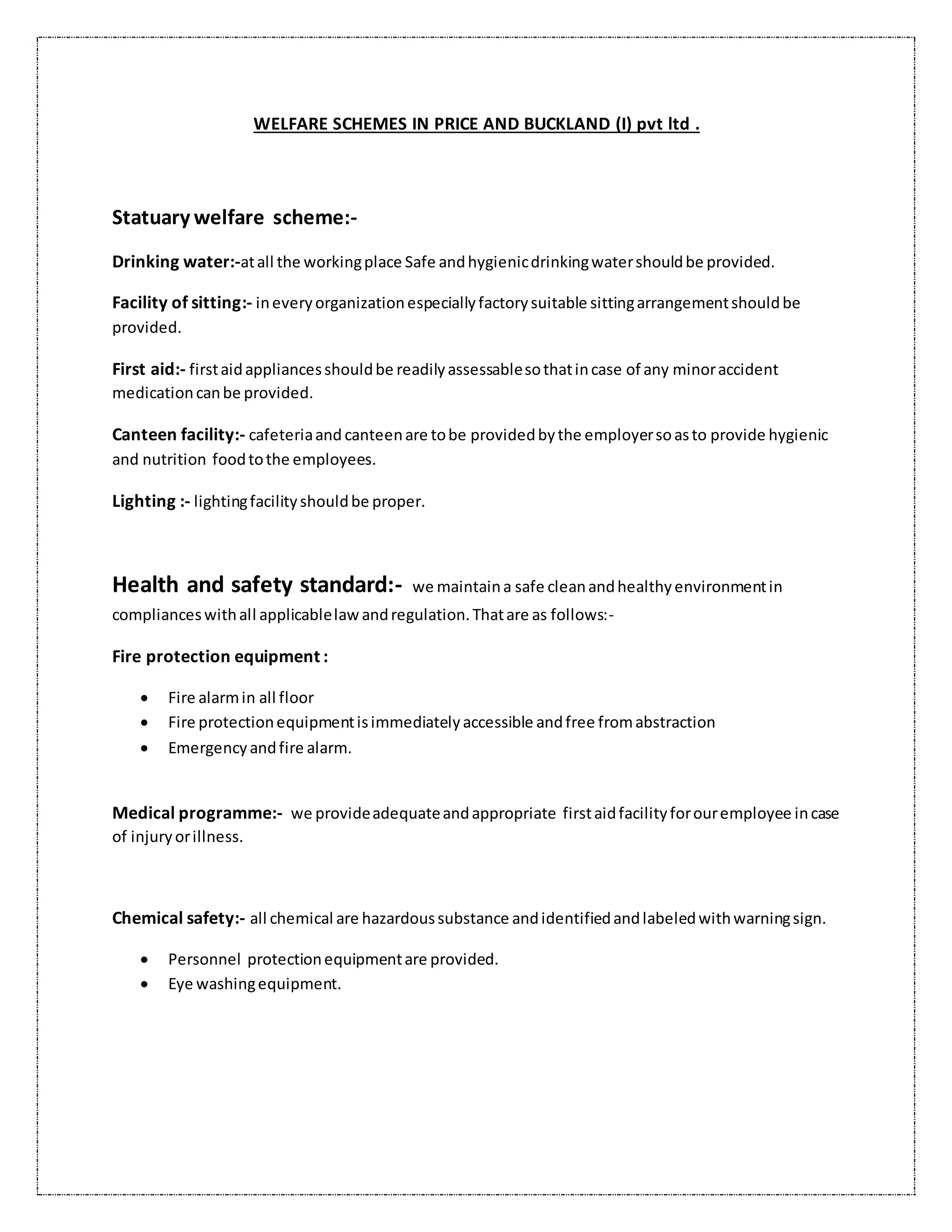 WELFARE SCHEMES IN PRICE AND BUCKLAND (I) pvt ltd .
Statuary welfare scheme:-
Drinking water:-atall the workingplace Safe andhygienicdrinkingwatershouldbe provided.
Facility of sitting:- ineveryorganizationespeciallyfactorysuitable sittingarrangementshouldbe
provided.
First aid:- firstaidappliancesshouldbe readilyassessablesothatincase of any minoraccident
medicationcanbe provided.
Canteen facility:- cafeteriaand canteenare tobe providedbythe employersoasto provide hygienic
and nutrition foodtothe employees.
Lighting :- lightingfacilityshouldbe proper.
Health and safety standard:- we maintaina safe cleanandhealthyenvironmentin
complianceswithall applicablelawandregulation.Thatare as follows:-
Fire protection equipment :
 Fire alarmin all floor
 Fire protectionequipmentisimmediatelyaccessible andfree fromabstraction
 Emergencyandfire alarm.
Medical programme:- we provideadequateandappropriate firstaidfacilityforouremployee incase
of injuryorillness.
Chemical safety:- all chemical are hazardoussubstance andidentifiedandlabeledwithwarningsign.
 Personnel protectionequipmentare provided.
 Eye washingequipment.
 