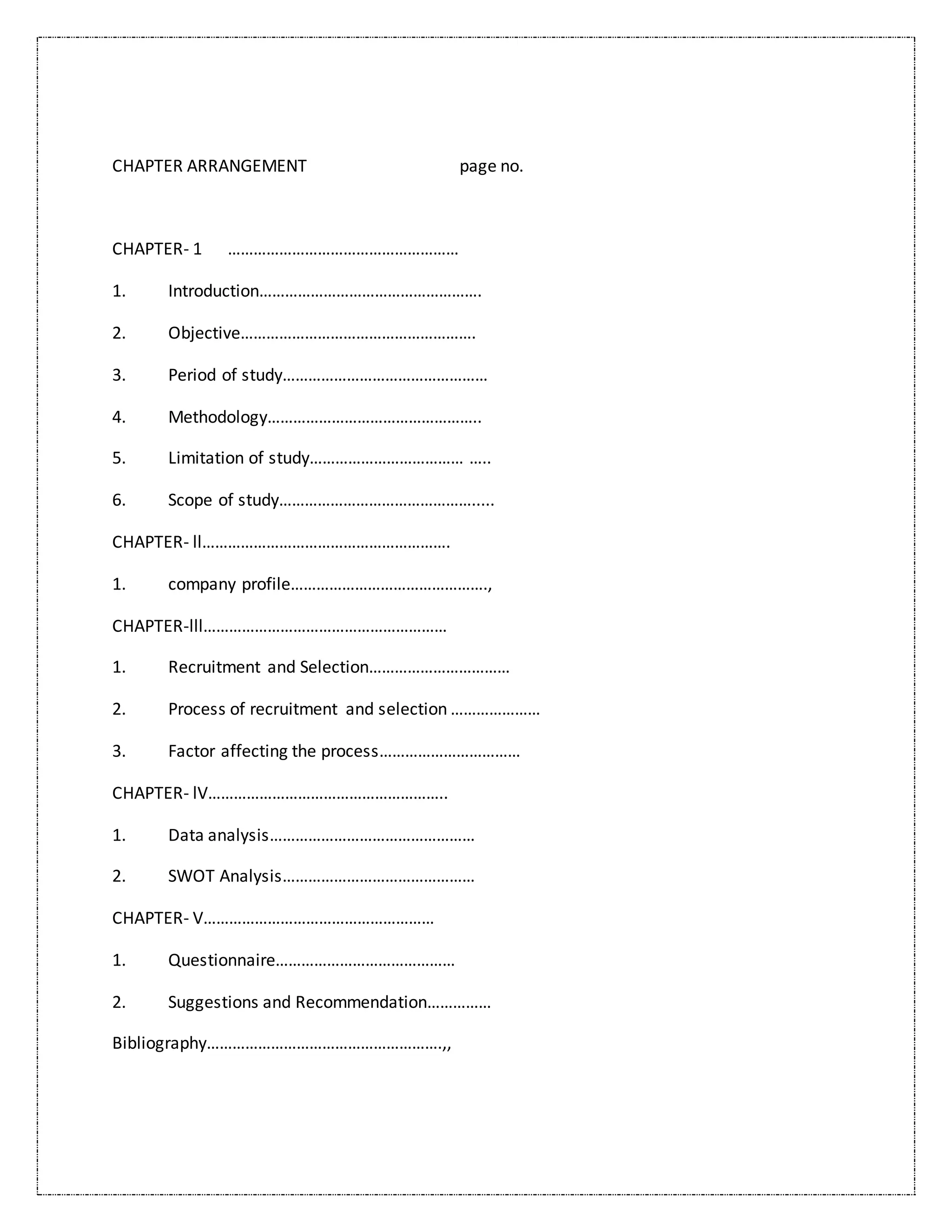 CHAPTER ARRANGEMENT page no.
CHAPTER- 1 ………………………………………………
1. Introduction…………………………………………….
2. Objective……………………………………………….
3. Period of study…………………………………………
4. Methodology…………………………………………..
5. Limitation of study……………………………… …..
6. Scope of study……………………………………….....
CHAPTER- ll………………………………………………….
1. company profile……………………………………….,
CHAPTER-lll…………………………………………………
1. Recruitment and Selection……………………………
2. Process of recruitment and selection …………………
3. Factor affecting the process……………………………
CHAPTER- lV………………………………………………..
1. Data analysis…………………………………………
2. SWOT Analysis………………………………………
CHAPTER- V………………………………………………
1. Questionnaire……………………………………
2. Suggestions and Recommendation……………
Bibliography……………………………………………….,,
 