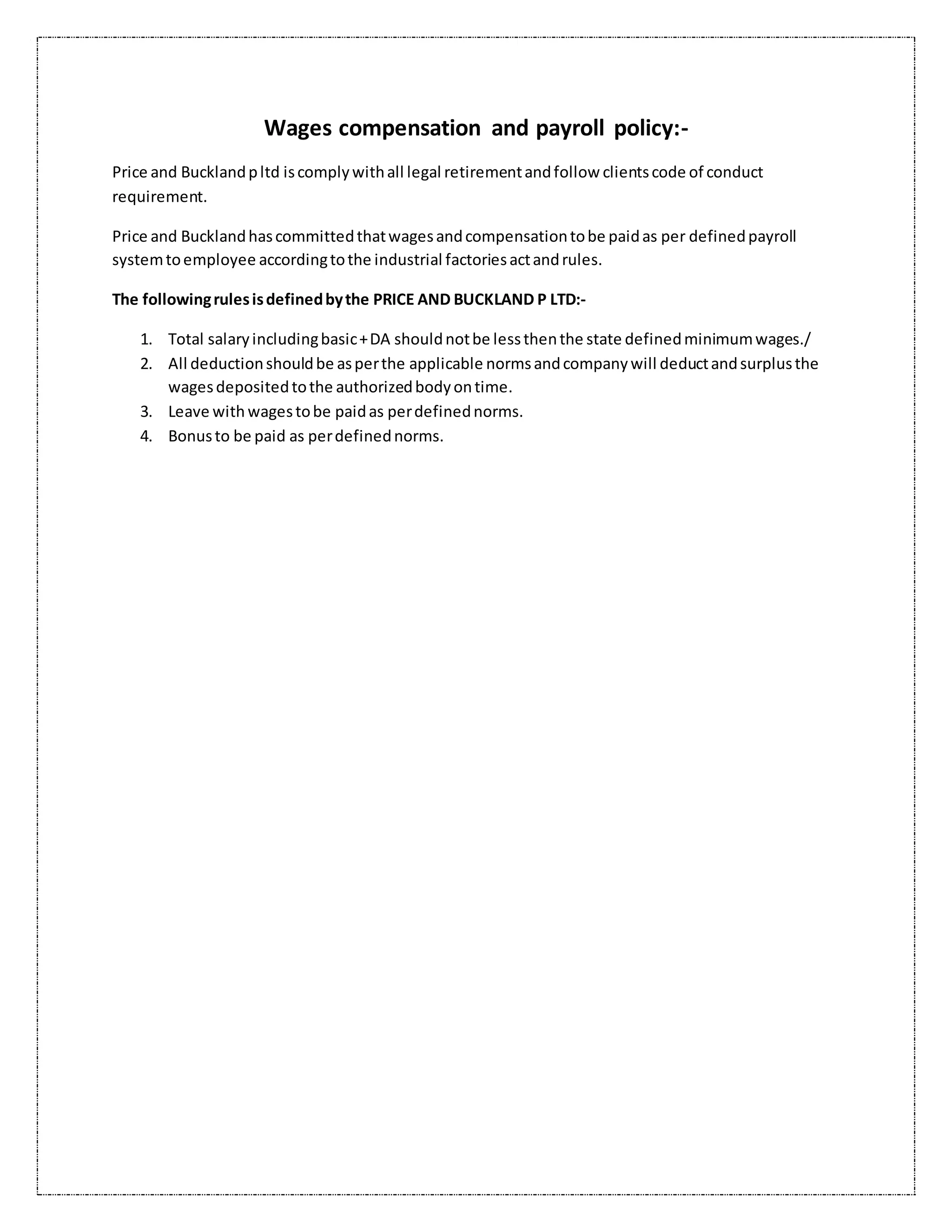 Wages compensation and payroll policy:-
Price and Bucklandpltd iscomplywithall legal retirementandfollow clientscode of conduct
requirement.
Price and Bucklandhascommittedthatwagesandcompensationtobe paidas per definedpayroll
systemtoemployee accordingtothe industrial factoriesactandrules.
The followingrulesisdefinedbythe PRICE AND BUCKLAND P LTD:-
1. Total salaryincludingbasic+DA shouldnotbe lessthenthe state definedminimumwages./
2. All deductionshouldbe asperthe applicable normsandcompanywill deductandsurplusthe
wagesdepositedtothe authorizedbodyontime.
3. Leave with wagestobe paidas perdefinednorms.
4. Bonusto be paid as perdefinednorms.
 