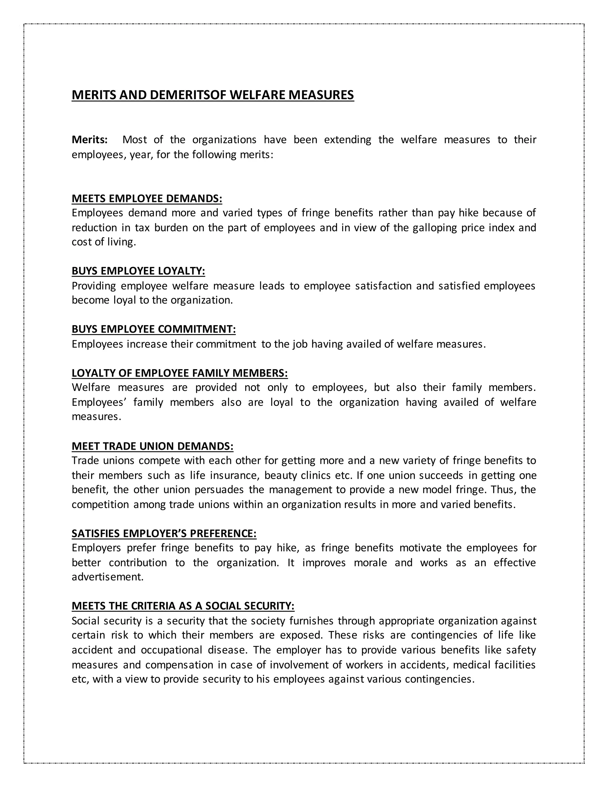 MERITS AND DEMERITSOF WELFARE MEASURES
Merits: Most of the organizations have been extending the welfare measures to their
employees, year, for the following merits:
MEETS EMPLOYEE DEMANDS:
Employees demand more and varied types of fringe benefits rather than pay hike because of
reduction in tax burden on the part of employees and in view of the galloping price index and
cost of living.
BUYS EMPLOYEE LOYALTY:
Providing employee welfare measure leads to employee satisfaction and satisfied employees
become loyal to the organization.
BUYS EMPLOYEE COMMITMENT:
Employees increase their commitment to the job having availed of welfare measures.
LOYALTY OF EMPLOYEE FAMILY MEMBERS:
Welfare measures are provided not only to employees, but also their family members.
Employees’ family members also are loyal to the organization having availed of welfare
measures.
MEET TRADE UNION DEMANDS:
Trade unions compete with each other for getting more and a new variety of fringe benefits to
their members such as life insurance, beauty clinics etc. If one union succeeds in getting one
benefit, the other union persuades the management to provide a new model fringe. Thus, the
competition among trade unions within an organization results in more and varied benefits.
SATISFIES EMPLOYER’S PREFERENCE:
Employers prefer fringe benefits to pay hike, as fringe benefits motivate the employees for
better contribution to the organization. It improves morale and works as an effective
advertisement.
MEETS THE CRITERIA AS A SOCIAL SECURITY:
Social security is a security that the society furnishes through appropriate organization against
certain risk to which their members are exposed. These risks are contingencies of life like
accident and occupational disease. The employer has to provide various benefits like safety
measures and compensation in case of involvement of workers in accidents, medical facilities
etc, with a view to provide security to his employees against various contingencies.
 