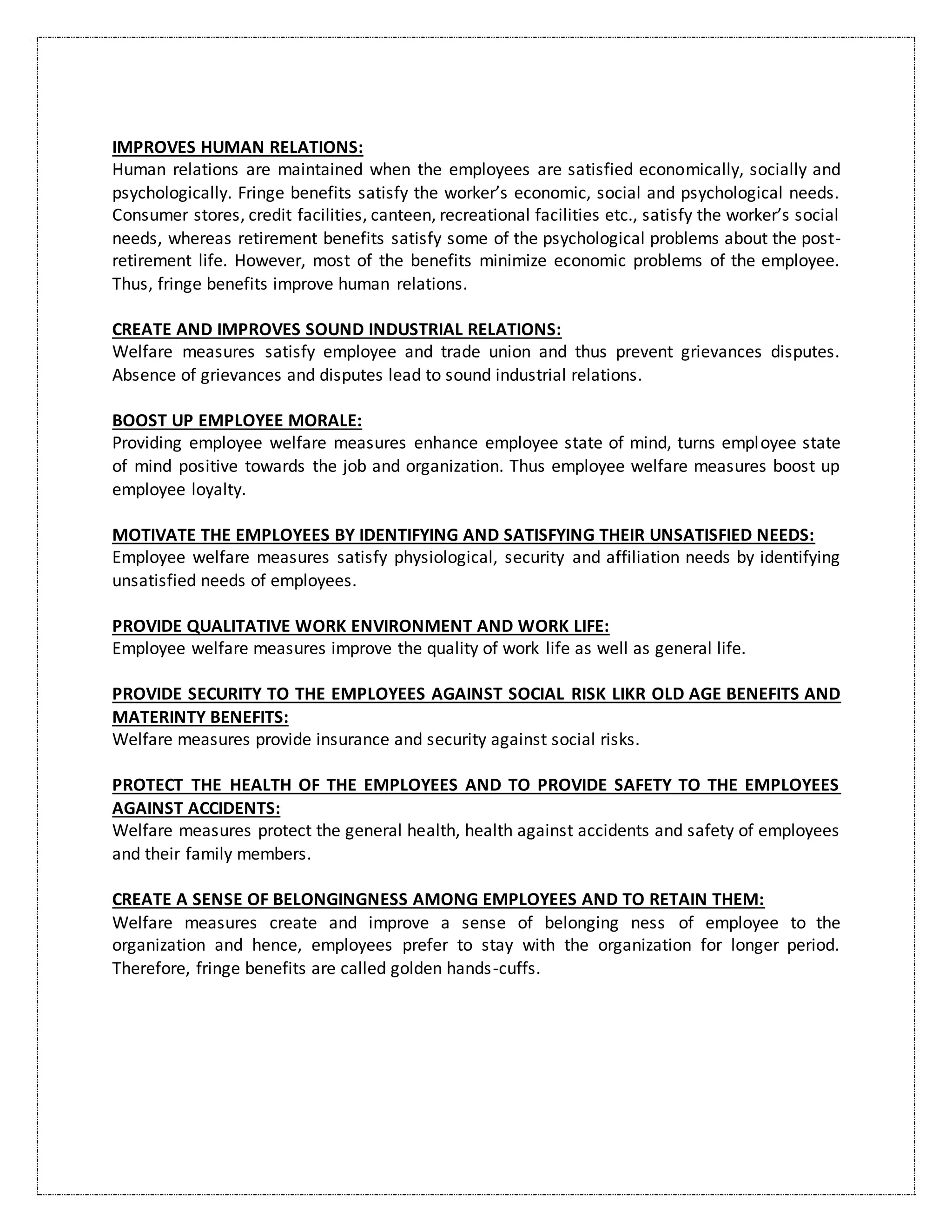 IMPROVES HUMAN RELATIONS:
Human relations are maintained when the employees are satisfied economically, socially and
psychologically. Fringe benefits satisfy the worker’s economic, social and psychological needs.
Consumer stores, credit facilities, canteen, recreational facilities etc., satisfy the worker’s social
needs, whereas retirement benefits satisfy some of the psychological problems about the post-
retirement life. However, most of the benefits minimize economic problems of the employee.
Thus, fringe benefits improve human relations.
CREATE AND IMPROVES SOUND INDUSTRIAL RELATIONS:
Welfare measures satisfy employee and trade union and thus prevent grievances disputes.
Absence of grievances and disputes lead to sound industrial relations.
BOOST UP EMPLOYEE MORALE:
Providing employee welfare measures enhance employee state of mind, turns employee state
of mind positive towards the job and organization. Thus employee welfare measures boost up
employee loyalty.
MOTIVATE THE EMPLOYEES BY IDENTIFYING AND SATISFYING THEIR UNSATISFIED NEEDS:
Employee welfare measures satisfy physiological, security and affiliation needs by identifying
unsatisfied needs of employees.
PROVIDE QUALITATIVE WORK ENVIRONMENT AND WORK LIFE:
Employee welfare measures improve the quality of work life as well as general life.
PROVIDE SECURITY TO THE EMPLOYEES AGAINST SOCIAL RISK LIKR OLD AGE BENEFITS AND
MATERINTY BENEFITS:
Welfare measures provide insurance and security against social risks.
PROTECT THE HEALTH OF THE EMPLOYEES AND TO PROVIDE SAFETY TO THE EMPLOYEES
AGAINST ACCIDENTS:
Welfare measures protect the general health, health against accidents and safety of employees
and their family members.
CREATE A SENSE OF BELONGINGNESS AMONG EMPLOYEES AND TO RETAIN THEM:
Welfare measures create and improve a sense of belonging ness of employee to the
organization and hence, employees prefer to stay with the organization for longer period.
Therefore, fringe benefits are called golden hands-cuffs.
 