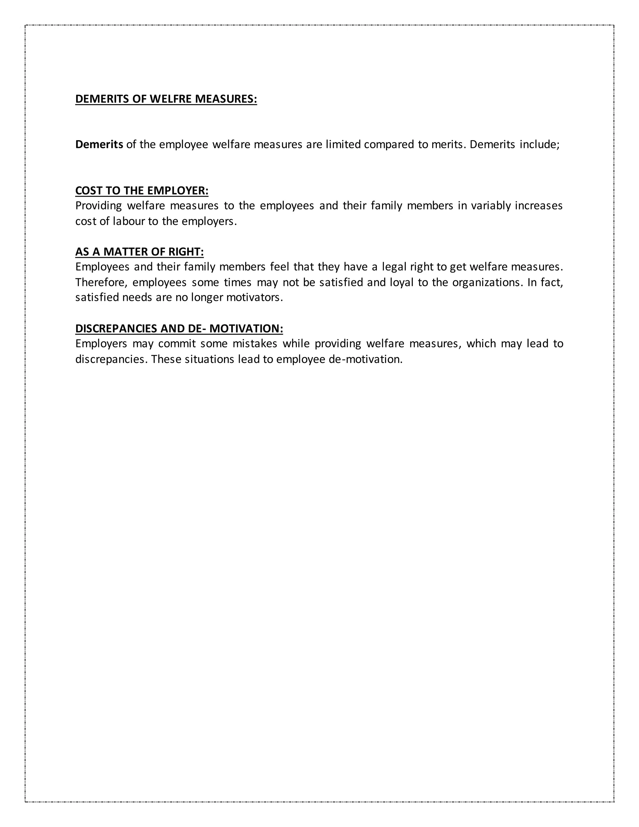 DEMERITS OF WELFRE MEASURES:
Demerits of the employee welfare measures are limited compared to merits. Demerits include;
COST TO THE EMPLOYER:
Providing welfare measures to the employees and their family members in variably increases
cost of labour to the employers.
AS A MATTER OF RIGHT:
Employees and their family members feel that they have a legal right to get welfare measures.
Therefore, employees some times may not be satisfied and loyal to the organizations. In fact,
satisfied needs are no longer motivators.
DISCREPANCIES AND DE- MOTIVATION:
Employers may commit some mistakes while providing welfare measures, which may lead to
discrepancies. These situations lead to employee de-motivation.
 