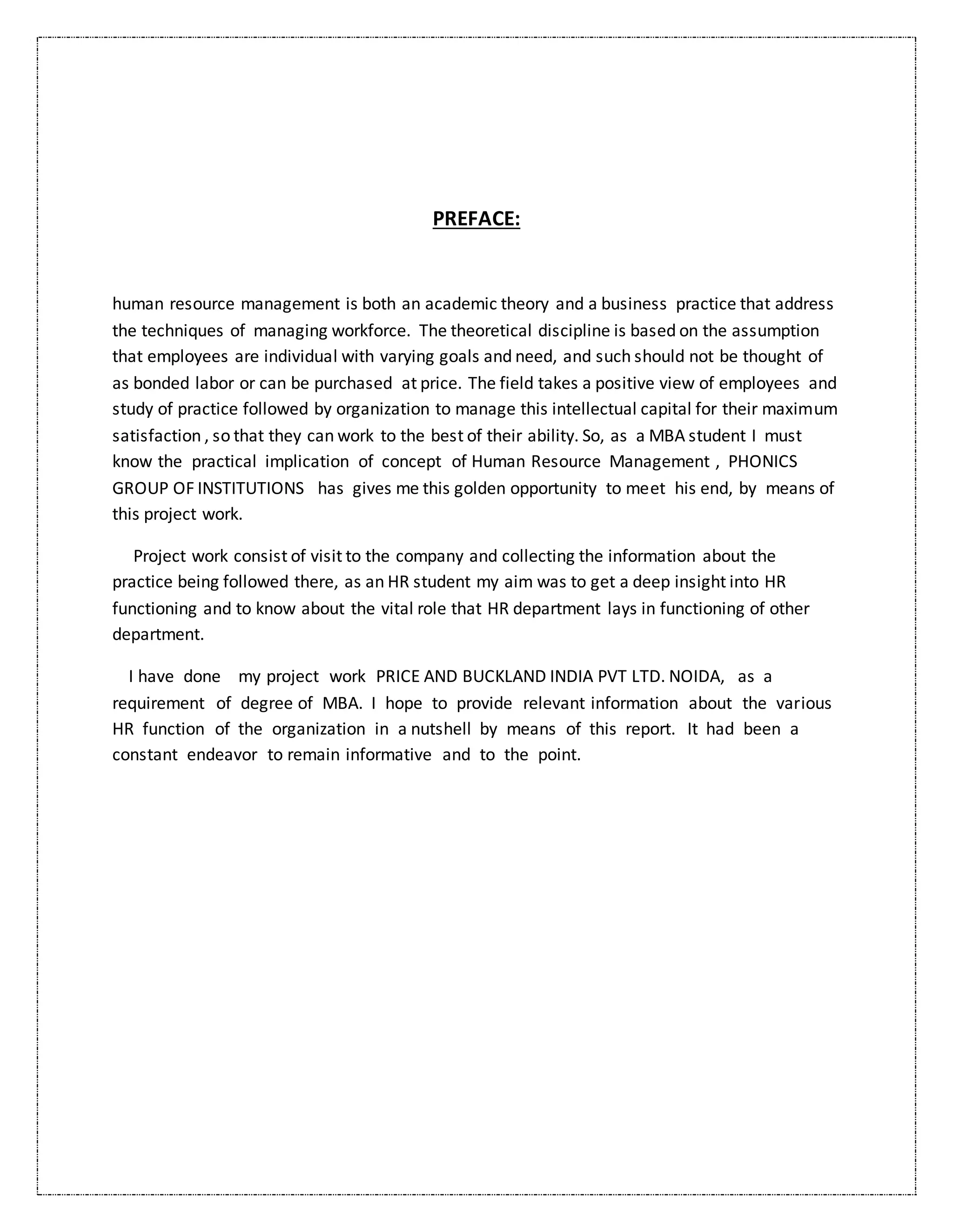 PREFACE:
human resource management is both an academic theory and a business practice that address
the techniques of managing workforce. The theoretical discipline is based on the assumption
that employees are individual with varying goals and need, and such should not be thought of
as bonded labor or can be purchased at price. The field takes a positive view of employees and
study of practice followed by organization to manage this intellectual capital for their maximum
satisfaction , so that they can work to the best of their ability. So, as a MBA student I must
know the practical implication of concept of Human Resource Management , PHONICS
GROUP OF INSTITUTIONS has gives me this golden opportunity to meet his end, by means of
this project work.
Project work consist of visit to the company and collecting the information about the
practice being followed there, as an HR student my aim was to get a deep insight into HR
functioning and to know about the vital role that HR department lays in functioning of other
department.
I have done my project work PRICE AND BUCKLAND INDIA PVT LTD. NOIDA, as a
requirement of degree of MBA. I hope to provide relevant information about the various
HR function of the organization in a nutshell by means of this report. It had been a
constant endeavor to remain informative and to the point.
 