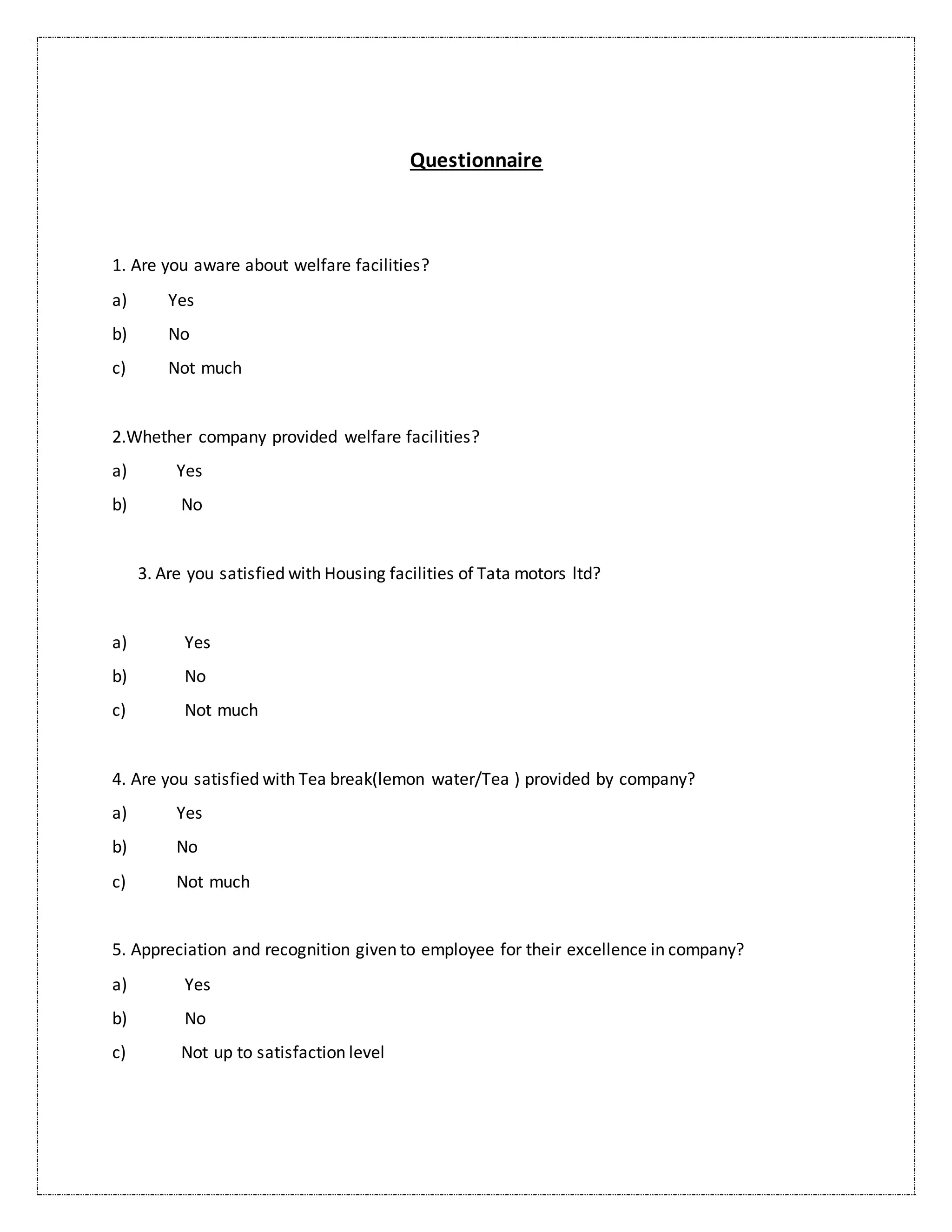 Questionnaire
1. Are you aware about welfare facilities?
a) Yes
b) No
c) Not much
2.Whether company provided welfare facilities?
a) Yes
b) No
3. Are you satisfied with Housing facilities of Tata motors ltd?
a) Yes
b) No
c) Not much
4. Are you satisfied with Tea break(lemon water/Tea ) provided by company?
a) Yes
b) No
c) Not much
5. Appreciation and recognition given to employee for their excellence in company?
a) Yes
b) No
c) Not up to satisfaction level
 