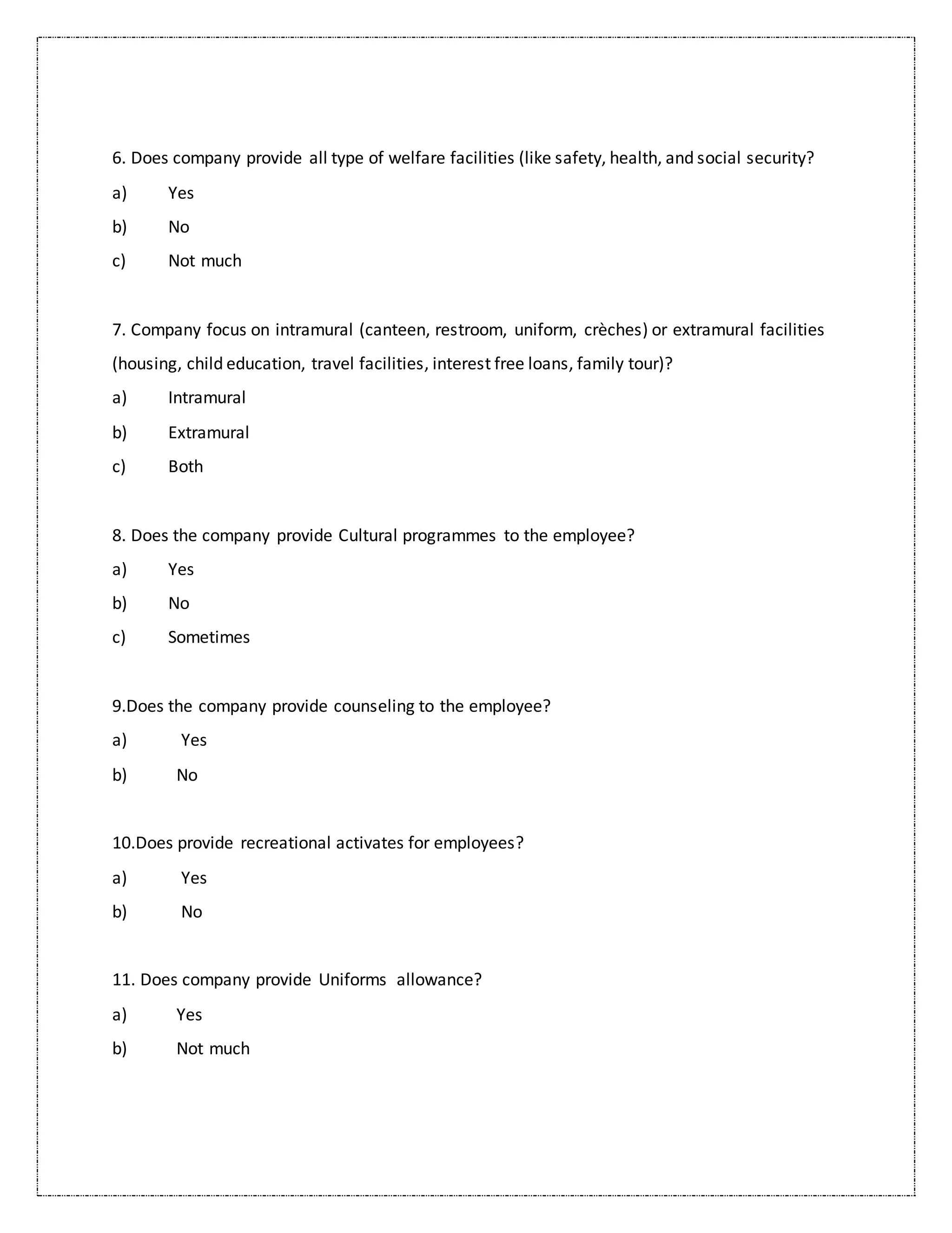 6. Does company provide all type of welfare facilities (like safety, health, and social security?
a) Yes
b) No
c) Not much
7. Company focus on intramural (canteen, restroom, uniform, crèches) or extramural facilities
(housing, child education, travel facilities, interest free loans, family tour)?
a) Intramural
b) Extramural
c) Both
8. Does the company provide Cultural programmes to the employee?
a) Yes
b) No
c) Sometimes
9.Does the company provide counseling to the employee?
a) Yes
b) No
10.Does provide recreational activates for employees?
a) Yes
b) No
11. Does company provide Uniforms allowance?
a) Yes
b) Not much
 