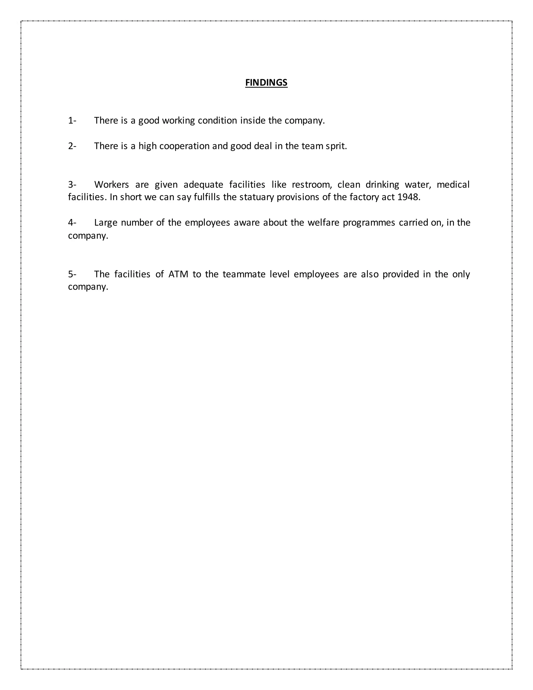 FINDINGS
1- There is a good working condition inside the company.
2- There is a high cooperation and good deal in the team sprit.
3- Workers are given adequate facilities like restroom, clean drinking water, medical
facilities. In short we can say fulfills the statuary provisions of the factory act 1948.
4- Large number of the employees aware about the welfare programmes carried on, in the
company.
5- The facilities of ATM to the teammate level employees are also provided in the only
company.
 