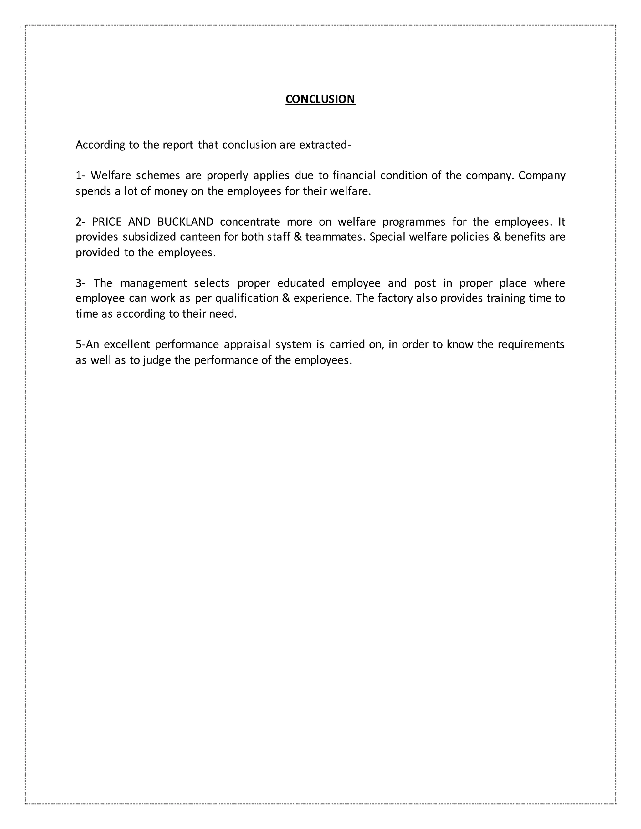 CONCLUSION
According to the report that conclusion are extracted-
1- Welfare schemes are properly applies due to financial condition of the company. Company
spends a lot of money on the employees for their welfare.
2- PRICE AND BUCKLAND concentrate more on welfare programmes for the employees. It
provides subsidized canteen for both staff & teammates. Special welfare policies & benefits are
provided to the employees.
3- The management selects proper educated employee and post in proper place where
employee can work as per qualification & experience. The factory also provides training time to
time as according to their need.
5-An excellent performance appraisal system is carried on, in order to know the requirements
as well as to judge the performance of the employees.
 