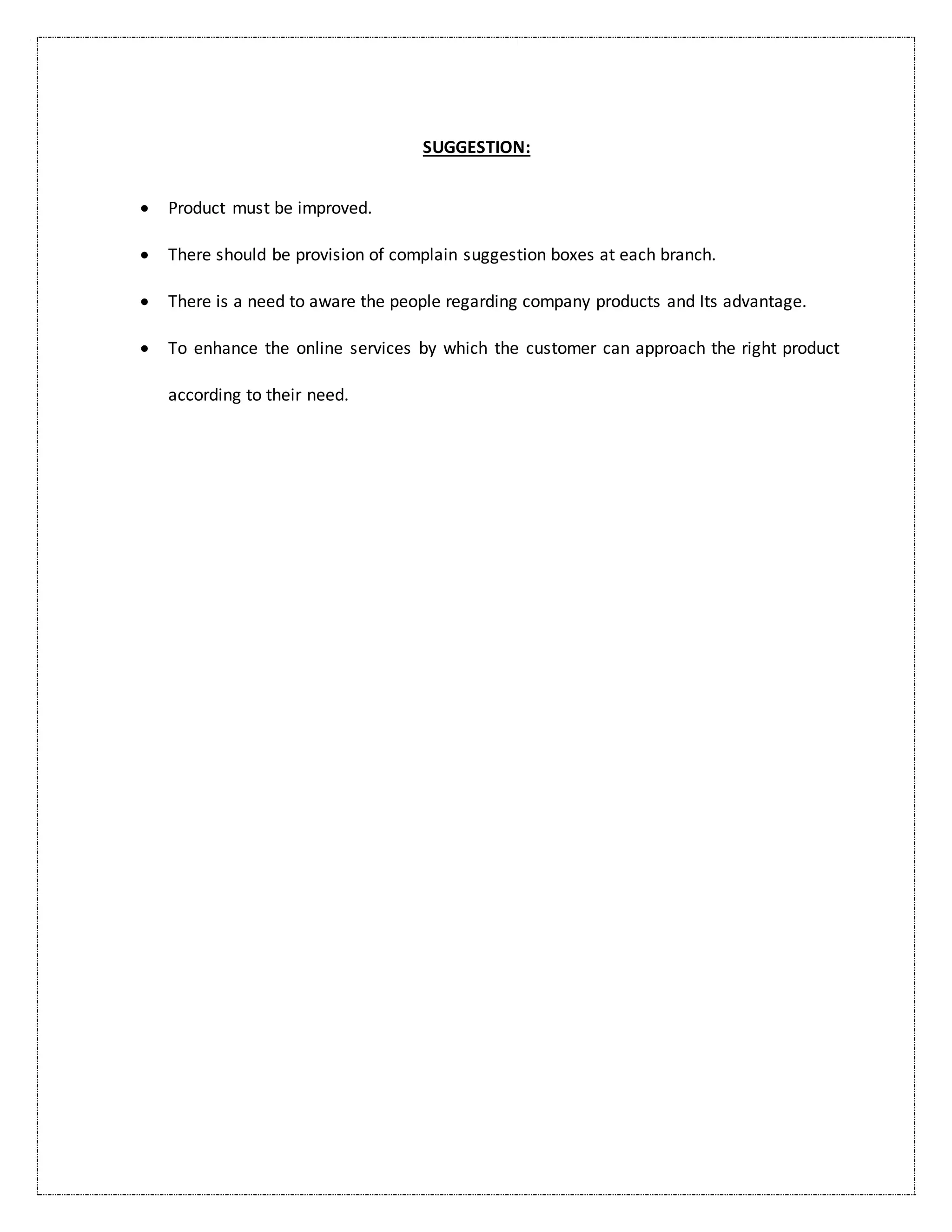 SUGGESTION:
 Product must be improved.
 There should be provision of complain suggestion boxes at each branch.
 There is a need to aware the people regarding company products and Its advantage.
 To enhance the online services by which the customer can approach the right product
according to their need.
 
