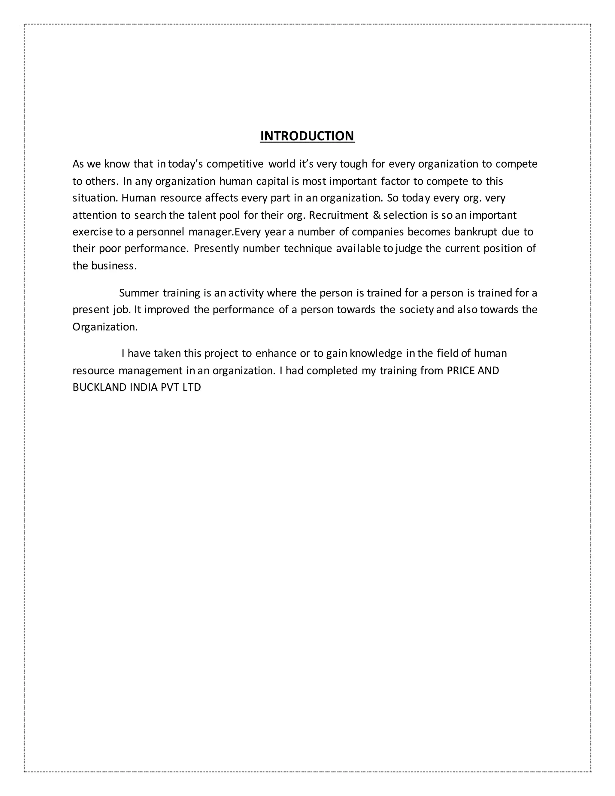 INTRODUCTION
As we know that in today’s competitive world it’s very tough for every organization to compete
to others. In any organization human capital is most important factor to compete to this
situation. Human resource affects every part in an organization. So today every org. very
attention to search the talent pool for their org. Recruitment & selection is so an important
exercise to a personnel manager.Every year a number of companies becomes bankrupt due to
their poor performance. Presently number technique available to judge the current position of
the business.
Summer training is an activity where the person is trained for a person is trained for a
present job. It improved the performance of a person towards the society and also towards the
Organization.
I have taken this project to enhance or to gain knowledge in the field of human
resource management in an organization. I had completed my training from PRICE AND
BUCKLAND INDIA PVT LTD
 