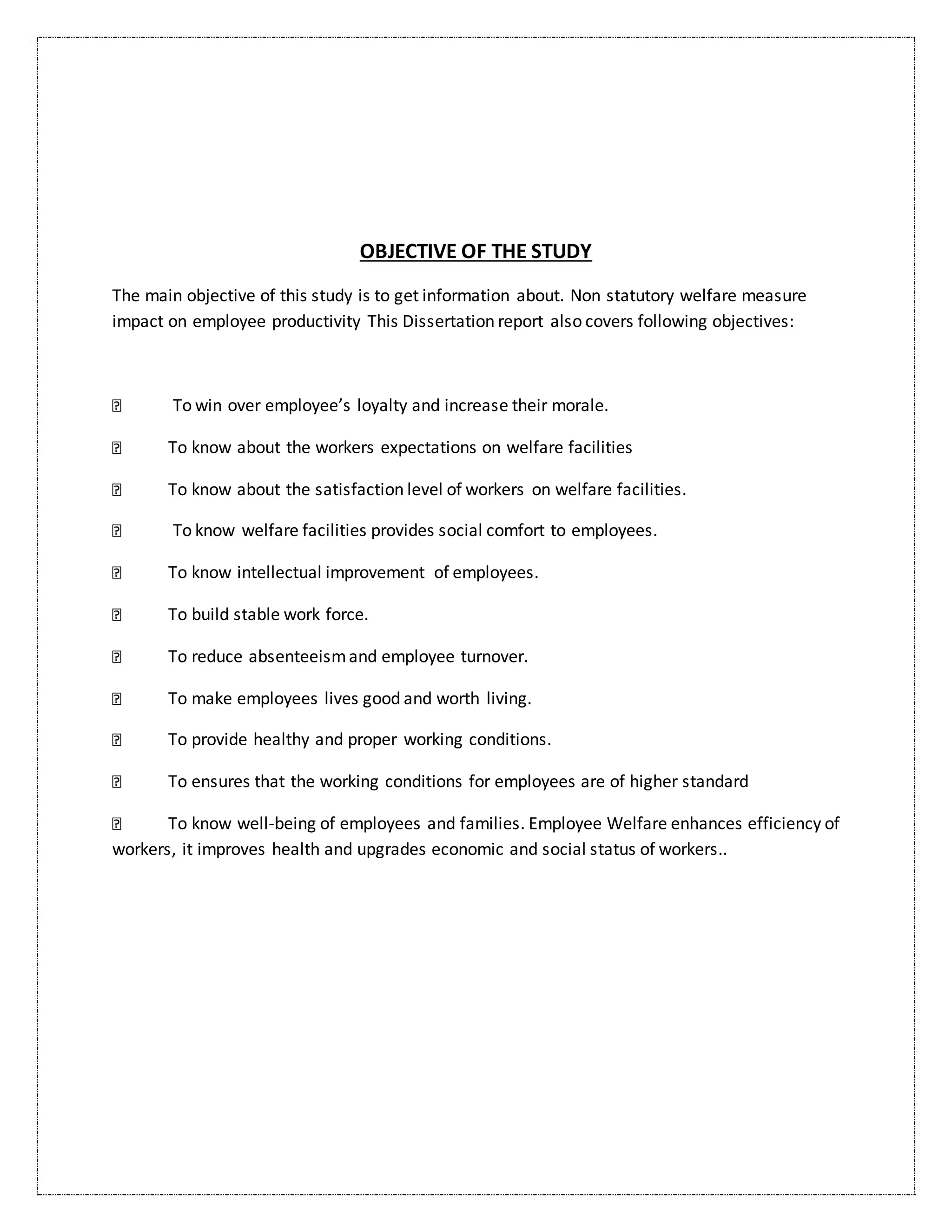 OBJECTIVE OF THE STUDY
The main objective of this study is to get information about. Non statutory welfare measure
impact on employee productivity This Dissertation report also covers following objectives:
To win over employee’s loyalty and increase their morale.
To know about the workers expectations on welfare facilities
To know about the satisfaction level of workers on welfare facilities.
To know welfare facilities provides social comfort to employees.
To know intellectual improvement of employees.
To build stable work force.
To reduce absenteeismand employee turnover.
To make employees lives good and worth living.
To provide healthy and proper working conditions.
To ensures that the working conditions for employees are of higher standard
To know well-being of employees and families. Employee Welfare enhances efficiency of
workers, it improves health and upgrades economic and social status of workers..
 