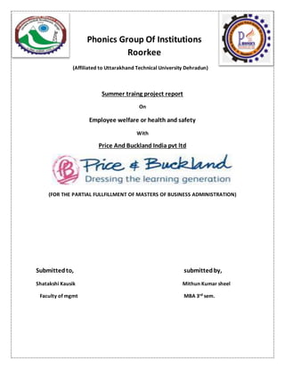 Phonics Group Of Institutions
Roorkee
(Affiliated to Uttarakhand Technical University Dehradun)
Summer traing project report
On
Employee welfare or health and safety
With
Price And Buckland India pvt ltd
(FOR THE PARTIAL FULLFILLMENT OF MASTERS OF BUSINESS ADMINISTRATION)
Submittedto, submittedby,
Shatakshi Kausik Mithun Kumar sheel
Faculty of mgmt MBA 3rd sem.
 