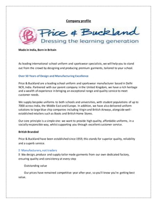 Company profile
Made in India, Born in Britain
As leading international school uniform and sportswear specialists, we will help you to stand
out from the crowd by designing and producing premium garments, tailored to your school.
Over 50 Years of Design and Manufacturing Excellence
Price & Buckland are a leading school uniform and sportswear manufacturer based in Delhi
NCR, India. Partnered with our parent company in the United Kingdom, we have a rich heritage
and a wealth of experience in bringing an exceptional range and quality service to meet
customer needs.
We supply bespoke uniforms to both schools and universities, with student populations of up to
7000 across India, the Middle East and Europe. In addition, we have also delivered uniform
solutions to large blue chip companies including Virgin and British Airways, alongside well-
established retailers such as Boots and British Home Stores.
Our core principle is a simple one: we want to provide high quality, affordable uniforms, in a
socially responsible way, whilst supporting you through excellent customer service.
British Branded
Price & Buckland have been established since 1959, this stands for superior quality, reliability
and a superb service.
design, produce and supply tailor made garments from our own dedicated factory,
ensuring quality and consistency at every step
Outstanding value
Our prices have remained competitive year after year, so you’ll know you’re getting best
value.
 