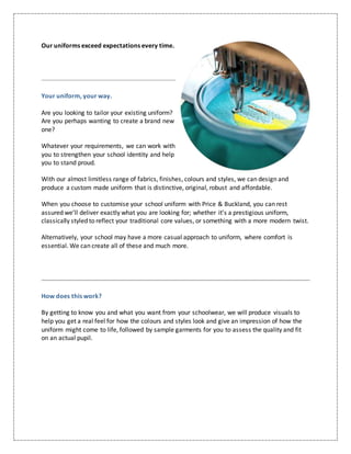 Our uniforms exceed expectations every time.
Your uniform, your way.
Are you looking to tailor your existing uniform?
Are you perhaps wanting to create a brand new
one?
Whatever your requirements, we can work with
you to strengthen your school identity and help
you to stand proud.
With our almost limitless range of fabrics, finishes, colours and styles, we can design and
produce a custom made uniform that is distinctive, original, robust and affordable.
When you choose to customise your school uniform with Price & Buckland, you can rest
assured we’ll deliver exactly what you are looking for; whether it’s a prestigious uniform,
classically styled to reflect your traditional core values, or something with a more modern twist.
Alternatively, your school may have a more casual approach to uniform, where comfort is
essential. We can create all of these and much more.
How does this work?
By getting to know you and what you want from your schoolwear, we will produce visuals to
help you get a real feel for how the colours and styles look and give an impression of how the
uniform might come to life, followed by sample garments for you to assess the quality and fit
on an actual pupil.
 