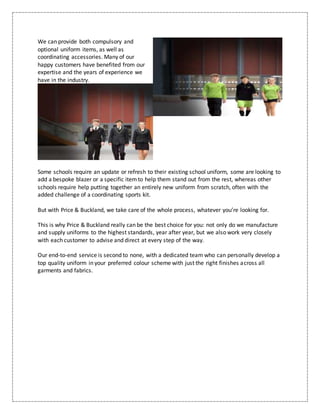 We can provide both compulsory and
optional uniform items, as well as
coordinating accessories. Many of our
happy customers have benefited from our
expertise and the years of experience we
have in the industry.
Some schools require an update or refresh to their existing school uniform, some are looking to
add a bespoke blazer or a specific itemto help them stand out from the rest, whereas other
schools require help putting together an entirely new uniform from scratch, often with the
added challenge of a coordinating sports kit.
But with Price & Buckland, we take care of the whole process, whatever you’re looking for.
This is why Price & Buckland really can be the best choice for you: not only do we manufacture
and supply uniforms to the highest standards, year after year, but we also work very closely
with each customer to advise and direct at every step of the way.
Our end-to-end service is second to none, with a dedicated team who can personally develop a
top quality uniform in your preferred colour scheme with just the right finishes across all
garments and fabrics.
 