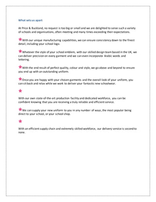 What sets us apart
At Price & Buckland, no request is too big or small and we are delighted to serve such a variety
of schools and organisations, often meeting and many times exceeding their expectations.
With our unique manufacturing capabilities, we can ensure consistency down to the finest
detail, including your school logo.
Whatever the style of your school emblem, with our skilled design team based in the UK, we
can deliver precision on every garment and we can even incorporate Arabic words and
lettering.
With the end result of perfect quality, colour and style, we go above and beyond to ensure
you end up with an outstanding uniform.
Once you are happy with your chosen garments and the overall look of your uniform, you
can sit back and relax while we work to deliver your fantastic new schoolwear.
With our own state-of-the-art production facility and dedicated workforce, you can be
confident knowing that you are receiving a truly reliable and efficient service.
We can supply your new uniform to you in any number of ways, the most popular being
direct to your school, or your school shop.
With an efficient supply chain and extremely skilled workforce, our delivery service is second to
none.
 